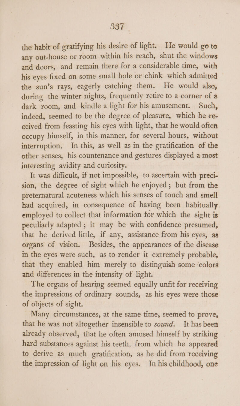 the habit°of gratifying his desire of light. He would go te any out-house or room within his reach, shut the windows and doors, and remain there for a considerable time, with his eyes fixed on some small hole or chink which admitted — the sun’s rays, eagerly catching them. He would also, during the winter nights, frequently retire to a corner of a dark room, and kindle a light for his amusement. Such, indeed, seemed to be the degree of pleasure, which he re- ceived from feasting his eyes with light, that he would often occupy himself, in this manner, for several hours, without interruption. In this, as well as in the gratification of the other senses, his countenance and gestures displayed a most interesting avidity and curiosity. It was difficult, if not impossible, to ascertain with preci- sion, the degree of sight which he enjoyed; but from the preternatural acuteness which his senses of touch and smell had acquired, in consequence of having been habitually employed to collect that information for which the sight is peculiarly adapted ; it may be with confidence presumed, that he derived little, if any, assistance from his eyes, as organs of vision. Besides, the appearances of the disease in the eyes were such, as to render it extremely probable, that they enabled him merely to distinguish some ‘colors and differences in the intensity of light. The organs of hearing seemed equally unfit for receiving the impressions of ordinary sounds, as his eyes were those of objects of sight. Many circumstances, at the same time, seemed to prove, that he was not altogether insensible to sound. It has been already observed, that he often amused himself by striking hard substances against his teeth, from which he appeared to derive as much gratification, as he did from receiving the impression of light on his eyes. In his childhood, one