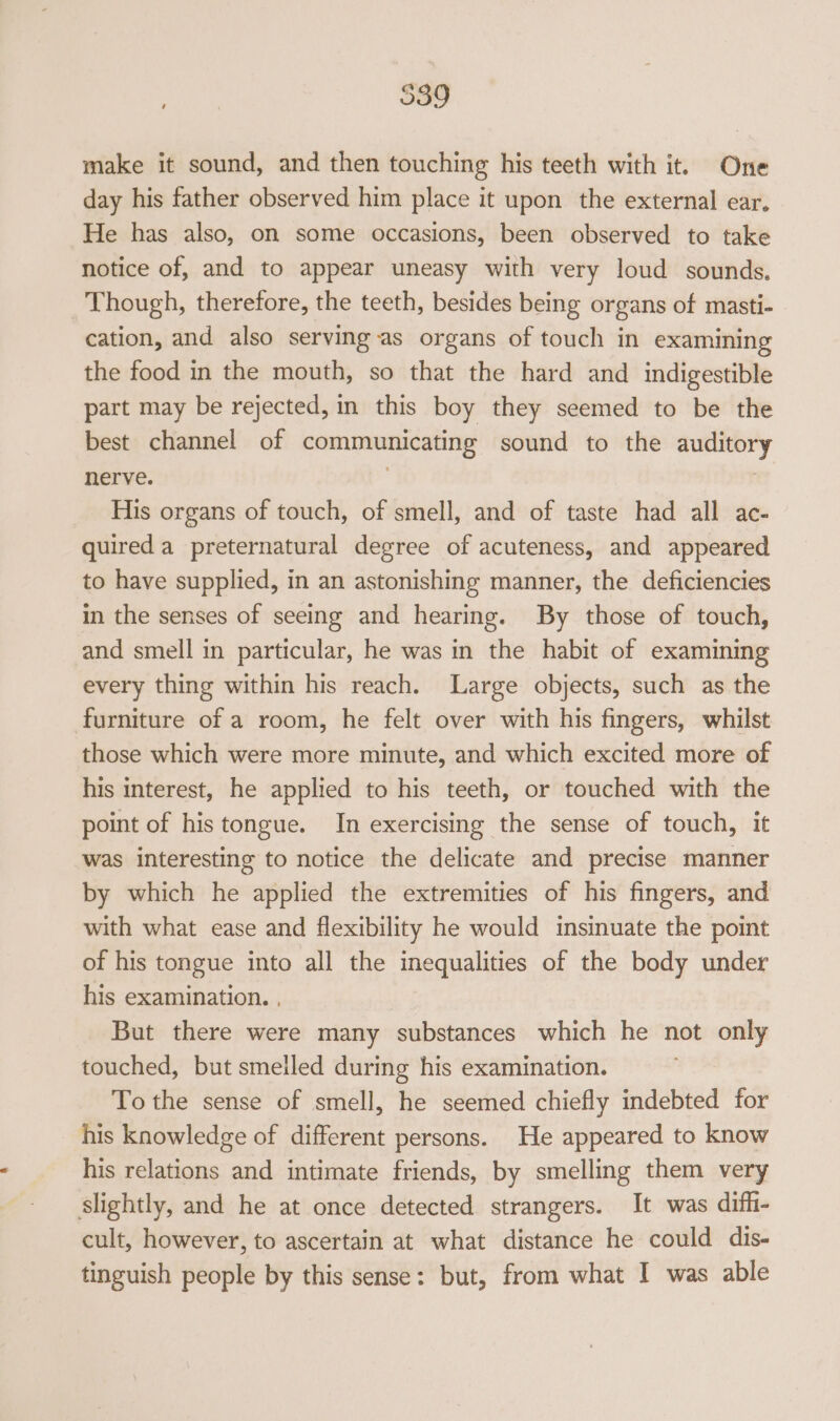 539 make it sound, and then touching his teeth with it. One day his father observed him place it upon the external ear, He has also, on some occasions, been observed to take notice of, and to appear uneasy with very loud sounds. Though, therefore, the teeth, besides being organs of masti- cation, and also serving as organs of touch in examining the food in the mouth, so that the hard and indigestible part may be rejected, in this boy they seemed to be the best channel of communicating sound to the auditory nerve. } His organs of touch, of smell, and of taste had all ac- quired a preternatural degree of acuteness, and appeared to have supplied, in an astonishing manner, the deficiencies in the senses of seeing and hearing. By those of touch, and smell in particular, he was in the habit of examining every thing within his reach. Large objects, such as the furniture of a room, he felt over with his fingers, whilst those which were more minute, and which excited more of his interest, he applied to his teeth, or touched with the point of histongue. In exercising the sense of touch, it was interesting to notice the delicate and precise manner by which he applied the extremities of his fingers, and with what ease and flexibility he would insinuate the point of his tongue into all the inequalities of the body under his examination. , But there were many substances which he not only touched, but smelled during his examination. To the sense of smell, he seemed chiefly indebted for his knowledge of different persons. He appeared to know his relations and intimate friends, by smelling them very slightly, and he at once detected strangers. It was diffi- cult, however, to ascertain at what distance he could dis- tinguish people by this sense: but, from what I was able