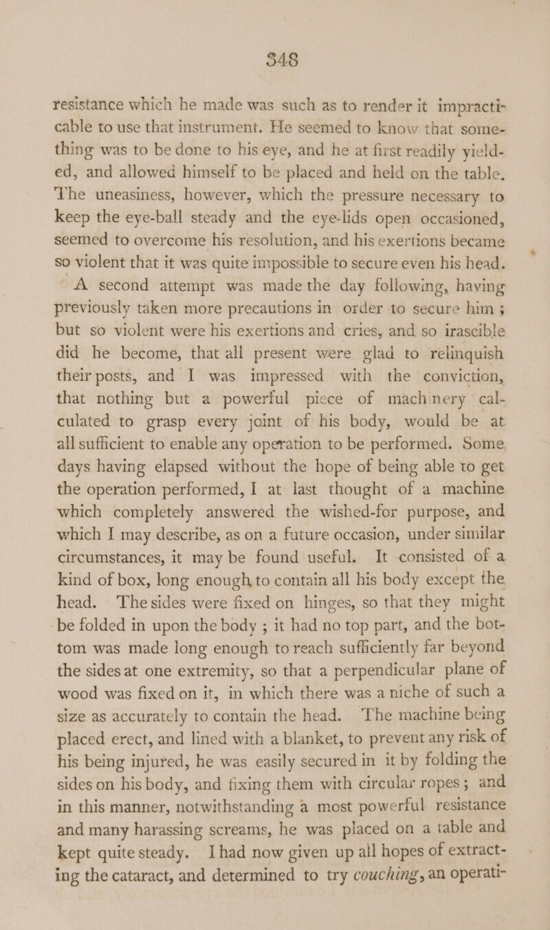 resistance which he made was such as to render it impracti- cable to use that instrument. He seemed to know that some- thing was to be done to his eye, and he at first readily yield- ed, and allowed himself to be placed and held on the table. ‘The uneasiness, however, which the pressure necessary to keep the eye-ball steady and the eye-lids open occasioned, seemed to overcome his resolution, and his exertions became so violent that it was quite impossible to secure even his head. A second attempt was made the day following, having previously taken more precautions in order to secure him ; but so violent were his exertions and cries, and so irascible did he become, that all present were glad to relinquish their posts, and I was impressed with the conviction, that nothing but a powerful piece of machinery cal- culated to grasp every joint of his body, would be at all sufficient to enable any operation to be performed. Some days having elapsed without the hope of being able to get the operation performed, I at last thought of a machine which completely answered the wished-for purpose, and which I may describe, as on a future occasion, under similar circumstances, it may be found useful. It consisted of a kind of box, long enough, to contain all his body except the head. The sides were fixed on hinges, so that they might be folded in upon the body ; it had no top part, and the bot- tom was made long enough to reach sufficiently far beyond the sides at one extremity, so that a perpendicular plane of wood was fixed on it, in which there was a niche of such a size as accurately to contain the head. The machine being placed erect, and lined with a blanket, to prevent any risk of his being injured, he was easily secured in it by folding the sides on his body, and fixing them with circular ropes; and in this manner, notwithstanding a most powerful resistance and many harassing screams, he was placed on a table and kept quite steady. Ihad now given up ail hopes of extract- ing the cataract, and determined to try couching, an operati-