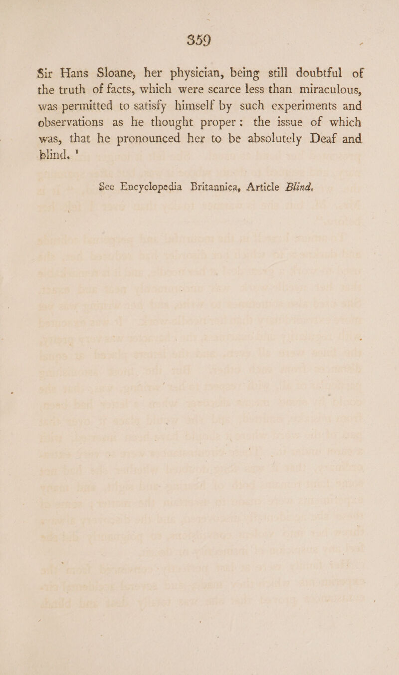 Sir Hans Sloane, her physician, being still doubtful of the truth of facts, which were scarce less than miraculous, was permitted to satisfy himself by such experiments and observations as he thought proper: the issue of which was, that he pronounced her to be absolutely Deaf and blind. ' See Encyclopedia Britannica, Artitle Blind,