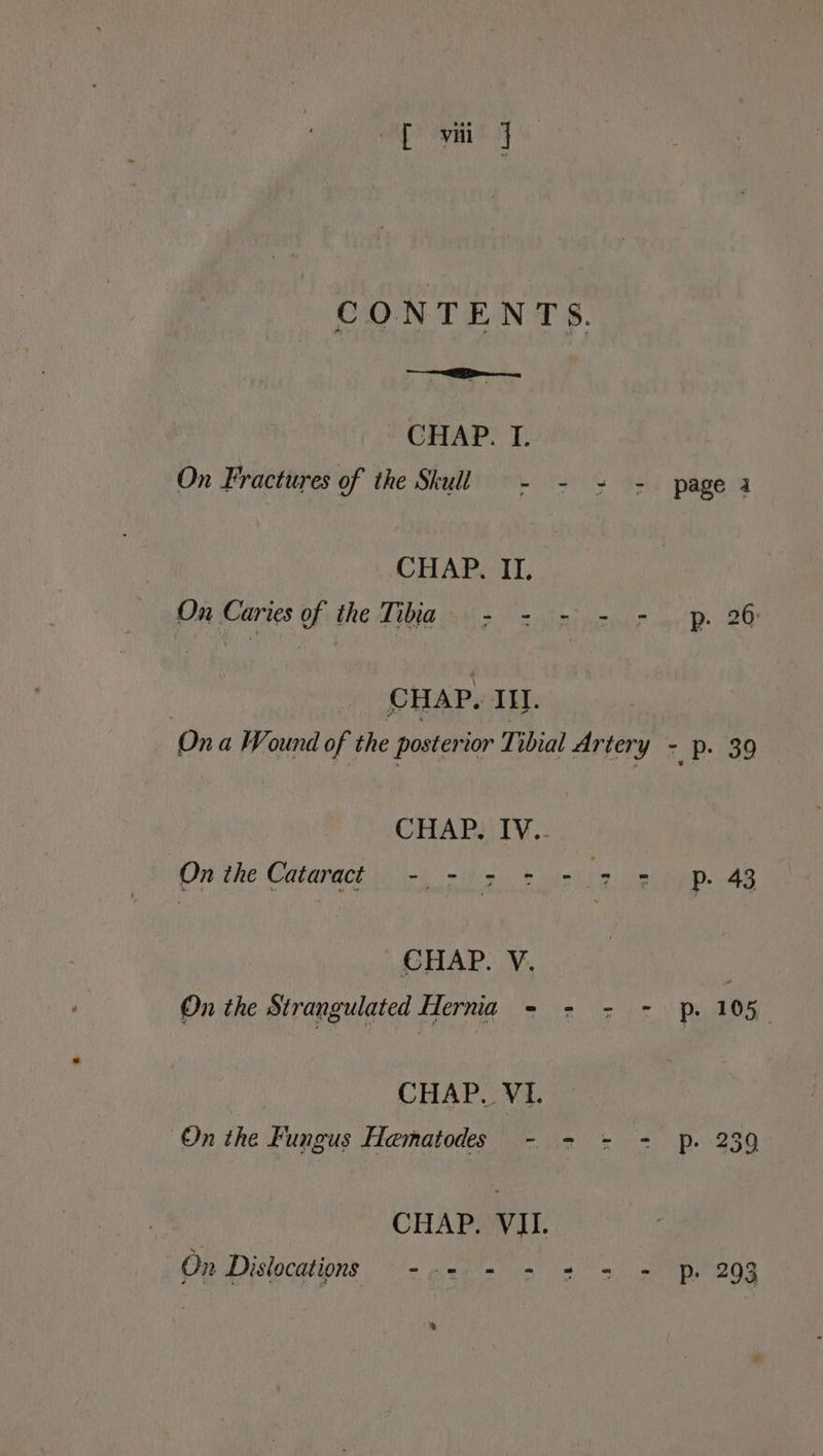 CONTENTS. CHAP. I. On Fractures of the Skull - - = - page 4 CHAP. II. On Caries of the Tibia > - - - - p. 26 | CHAP. III. | On a Wound of the posterior Tibial Artery - p. 39 CHAP. IV.. On the Cataract 0) miks bor to Pp. 43 CHAP. V. | On the Strangulated Hernia = = = -) ps 105 CHAP. VI. On the Fungus Hematodes - - = - p. 239 CHAP. VII. On Dislocations —- 5 2 7 2 3 > Pp 293