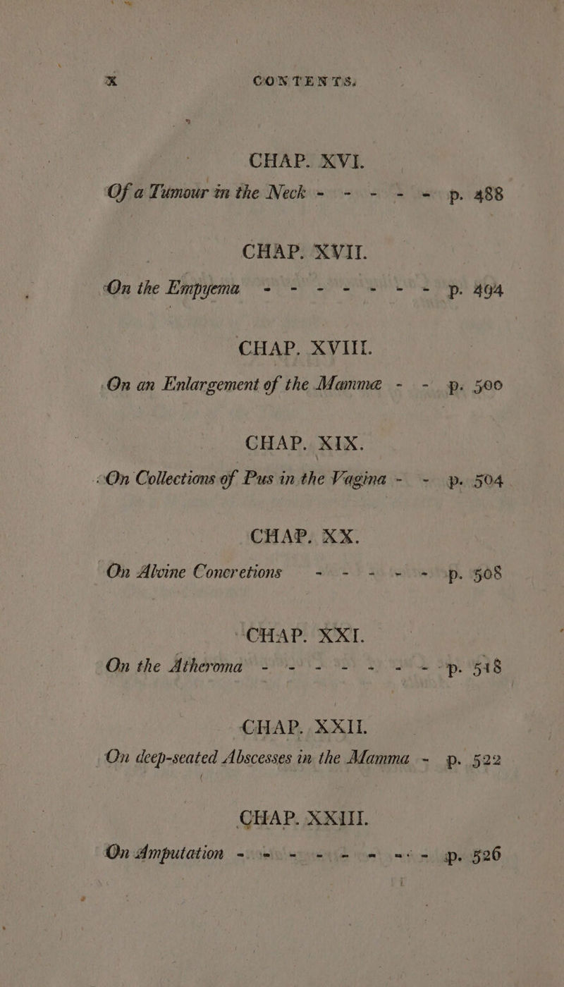 CHAP. XVI. Of a Tumour in the Neck - - - - ~ p. 488 CHAP. XVII. ‘On the Empyema Ore ee, eee ee eee CHAP. XVIIL. On an Enlargement of the Mamme - - p. 500 CHAP. XIX. “On Collections of Pus in the Vagina - - yp. 504 CHAP. XX. On Alwine Concretions - - - - = op. 508 “CHAP. X XT. On the Atherroma - = - = «2 + “Dp. 518 CHAP. XXII. On deep-seated Abscesses in the Alamma - p. 522 ( CHAP. XXIII. On Amputation ~~ + + = =+ = pr. 526