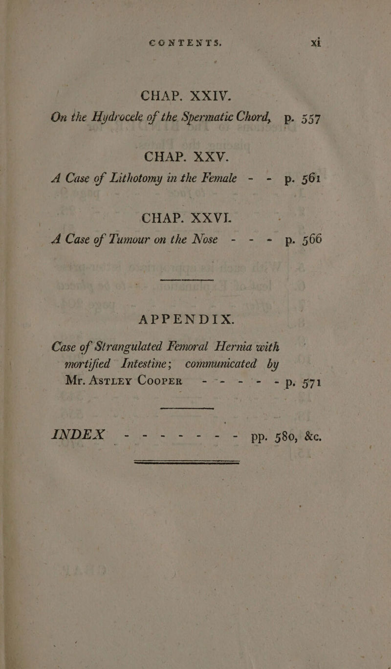 CHAP. XXIV. On the Hydrocele of the Spermatic Chord, p. 557 CHAP. XXV. A Case of Lithotomy in the Female - - p. 561 | CHAP. XXVI. A Case of Tumour on the Nose - - = p. 566 APPENDIX. Case of Strangulated Femoral Hernia with mortified Intestine; communicated by | Mr. AstrEy CoopeR --- - + = p, §71 PPIAEEN 2) ol ah = fer ps ROP eee,