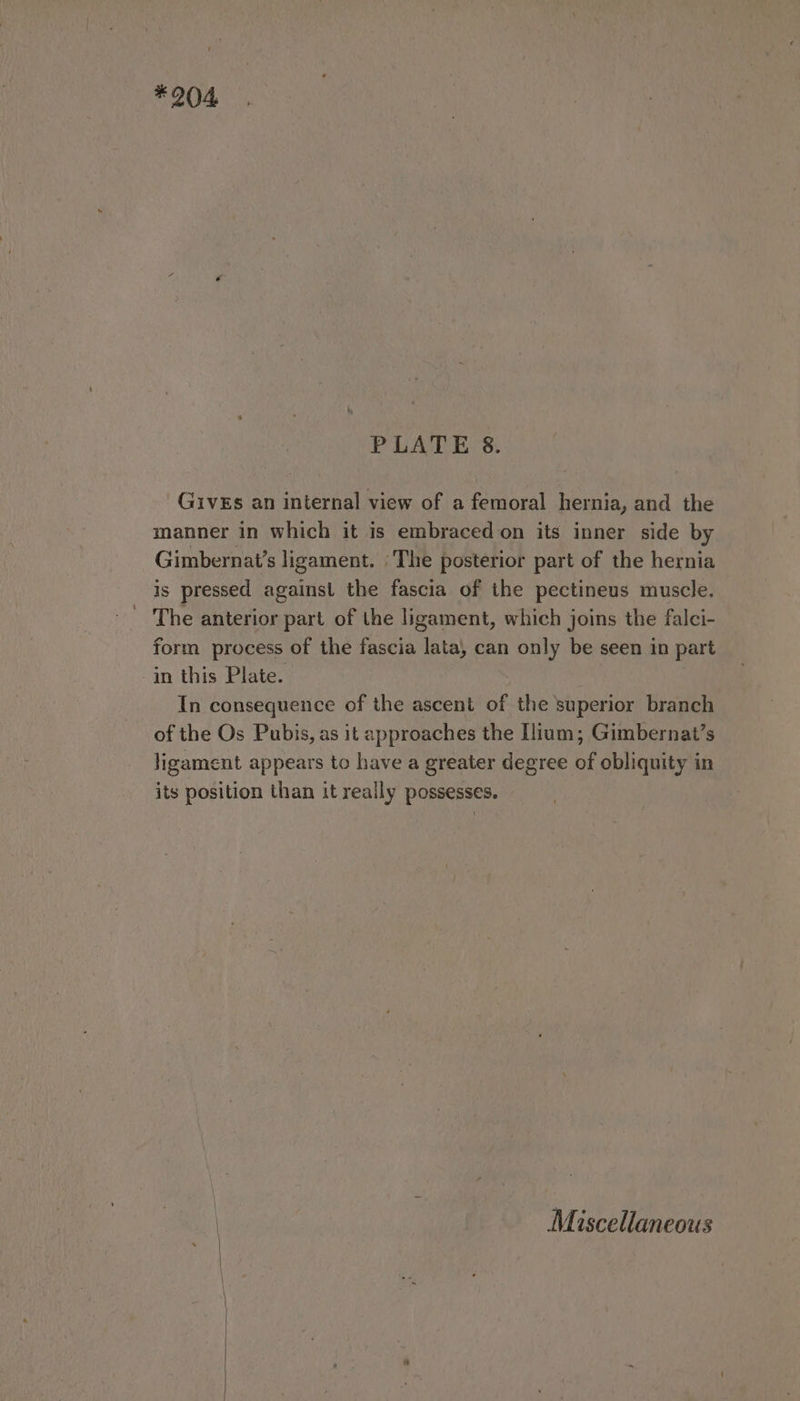 * 204 PLATE 8. GivEs an internal view of a femoral hernia, and the manner in which it is embraced on its inner side by Gimbernat’s ligament. |The posterior part of the hernia is pressed against the fascia of the pectineus muscle. The anterior part of the ligament, which joins the falci- form process of the fascia lata, can only be seen in part in this Plate. : In consequence of the ascent of the superior branch of the Os Pubis, as it approaches the Ilium; Gimbernat’s ligament appears to have a greater degree of obliquity in its position than it really possesses. Miscellaneous aa ae ————