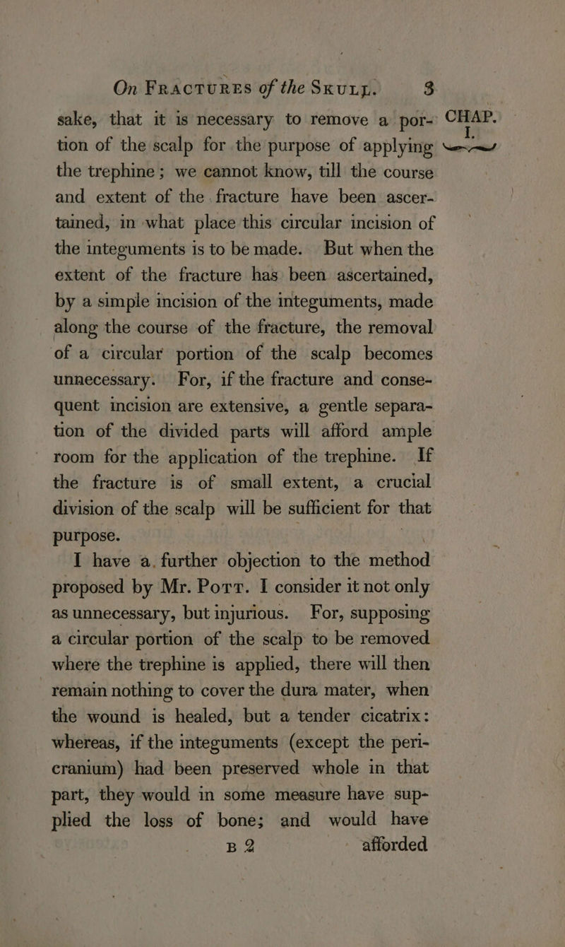 sake, that it is necessary to remove a por- 5 oa tion of the scalp for the purpose of applying ~.—\ the trephine ; we cannot know, till the course : and extent of the. fracture have been ascer- tained, in what place this circular incision of the integuments is to be made. But when the extent of the fracture has been ascertained, by a simple incision of the integuments, made along the course of the fracture, the removal of a circular portion of the scalp becomes unnecessary. For, if the fracture and conse- quent incision are extensive, a gentle separa- tion of the divided parts will afford ample room for the application of the trephine. If the fracture is of small extent, a crucial division of the scalp will be sufficient for that purpose. yi. . Wah I have a. further objection to the method proposed by Mr. Port. I consider it not only as unnecessary, but injurious. For, supposing a circular portion of the scalp to be removed where the trephine is applied, there will then remain nothing to cover the dura mater, when the wound is healed, but a tender cicatrix: whereas, if the integuments (except the peri- cranium) had been preserved whole in that part, they would in some measure have sup- plied the loss of bone; and would have Ba afforded
