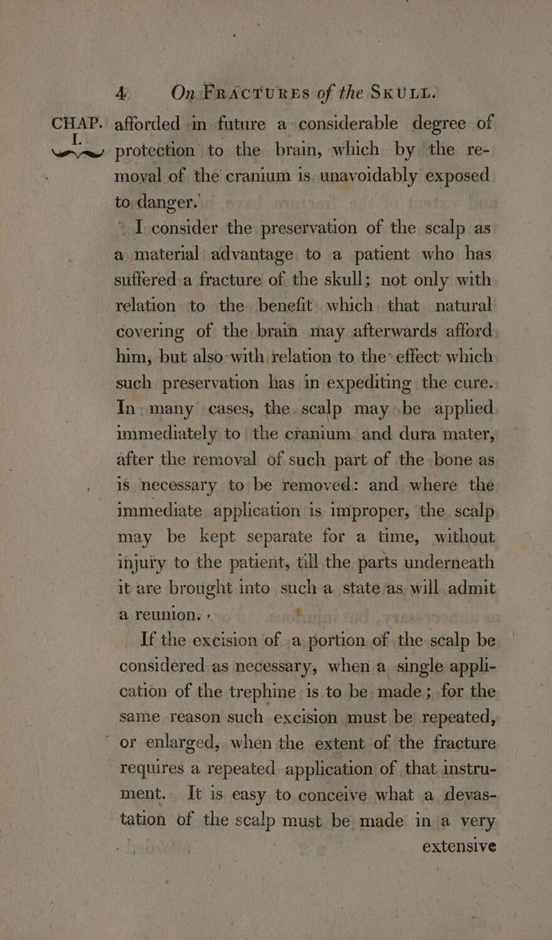 CHAP. afforded in future a-considerable degree of eR: protection to the brain, which by the re- moval of the cranium is unavoidably exposed to danger. ' I consider the preservation of the scalp as a material’ advantage to a patient who has suffered.a fracture of the skull; not only with relation to the benefit which. that natural covering of the brain may afterwards afford him, but also-with relation to the’ effect: which such preservation has in expediting the cure. In. many cases, the scalp maybe applied immediately to the cranium. and dura mater, after the removal of such part of the: bone as is necessary to be removed: and where the immediate application is improper, the scalp may be kept separate for a time, without injury to the patient, till the parts underneath it are brought into such a state as will admit a reunion. : Oc Fins If the excision of .a portion of the scalp be considered: as necessary, when a_ single appli- cation of the trephine is to be made; for the same reason such excision must be repeated, or enlarged, when the extent of the fracture requires a repeated application of that instru- ment. It is easy to conceive what a devas- tation of the scalp must be made in a very | extensive