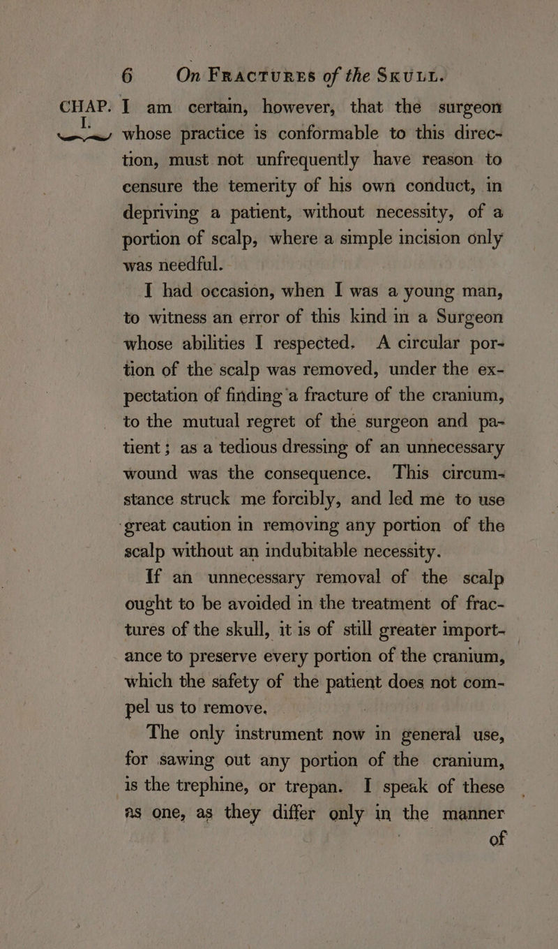 CHAP. I am certain, however, that the surgeon Ry whose practice is conformable to this direc- tion, must not unfrequently have reason to censure the temerity of his own conduct, in depriving a patient, without necessity, of a portion of scalp, where a simple incision only was needful. . I had occasion, when I was a young man, to witness an error of this kind in a Surgeon whose abilities I respected. A circular por- tion of the scalp was removed, under the ex- pectation of finding ‘a fracture of the cranium, to the mutual regret of the surgeon and pa- tient ; as a tedious dressing of an unnecessary wound was the consequence. This circum- stance struck me forcibly, and led me to use ‘great caution In removing any portion of the scalp without an indubitable necessity. If an unnecessary removal of the scalp ought to be avoided in the treatment of frac- tures of the skull, it is of still greater import- ance to preserve every portion of the cranium, which the safety of the patient does not com- pel us to remove. | The only instrument now in general use, for sawing out any portion of the cranium, is the trephine, or trepan. I speak of these as one, as they differ only in the manner | of
