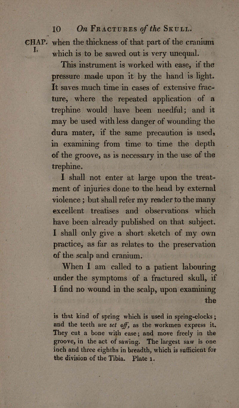 when the thickness of that part of the cranium which is to be sawed out is very unequal. This instrument is worked with ease, if the pressure made upon it by the hand is light. {t saves much time in cases of extensive frac- ture, where the repeated application of a trephine would have been needful; and it may be used with less danger of wounding the dura mater, if the same precaution is used: in examining from time to time the depth of the groove, as is necessary in the use of the trephine. I shall not enter at large upon the treat- ment of injuries done to the head by external violence ; but shall refer my reader to the many excellent treatises and observations which have been already published on that subject. I shall only give a short sketch of my own practice, as far as relates to the preservation of the scalp and cranium. When I am called to a patient labouring under the symptoms of a fractured skull, if I find no wound in the scalp, upon examining the is that kind of spring which is used in spring-clocks ; and the teeth are set off, as the workmen express it. They cut a bone with ease; and move freely in the groove, in the act of sawing. The largest saw is one inch and three eighths in breadth, which is sufficient for