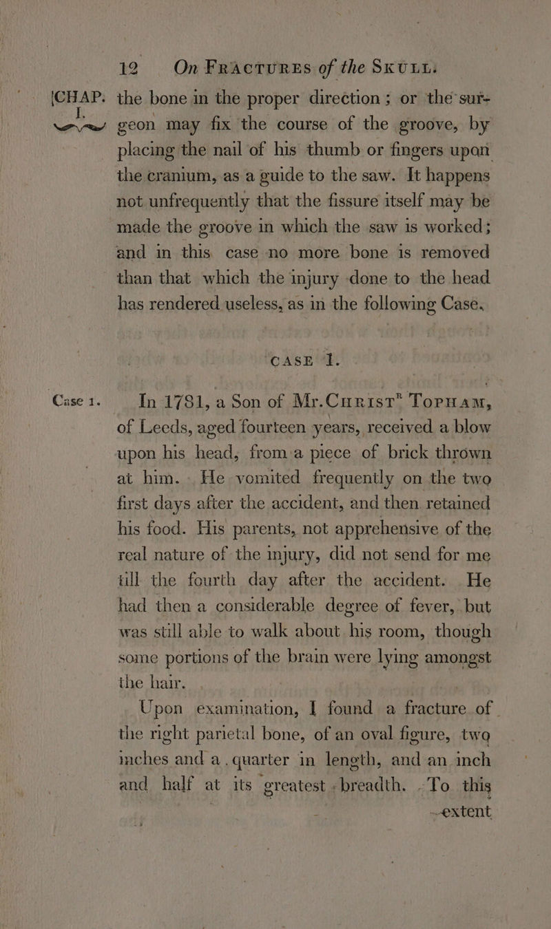 (CHAP. Case IT. 12 On¥Fracturss of the SKULL the bone in the proper direction ; or the sur- geon may fix the course of the groove, by placing the nail of his thumb or fingers upan. the cranium, as a guide to the saw. It happens made the groove in which the saw is worked; than that which the injury done to the head has rendered useless, as in the following Case. “CASE ‘1. In 1781, a Son of Mr.Curist* Tornam, of Leeds, aged fourteen years, received a blow upon his head, from:a piece of brick thrown at him. He vomited frequently on the two first days after the accident, and then. retained his food. His parents, not apprehensive of the real nature of the injury, did not send for me ull the fourth day after the accident. He had then a considerable degree of fever, but was still able to walk about his room, though some portions of the brain were od amongst the hair. | Upon examination, I found a cre aire of | the right parietal bone, of an oval figure, two mches and a, quarter in length, and an inch and half at its greatest - breadth. -To this