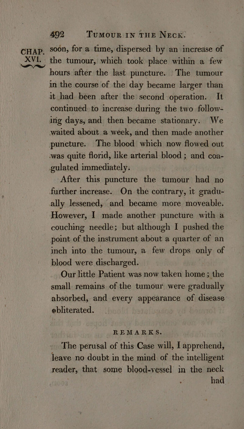 XVI. Reva dy 402 TUMOUR IN THE NECK. soon, for a time, dispersed by an increase of the tumour, which took place within a few — hours after the last puncture. ©The tumour it had been after the second operation. It continued: to increase during the two follow- waited about a week, and then made another After this puncture the tumour had no ally lessened, and became more moveable. However, I made another puncture with a couching needle; but although I pushed the inch into the tumour, a few drops only of blood were discharged. Our little Patient was now taken home; the small remains of the tumour were gradually absorbed, and every appearance of disease REMARKS. The perusal of this Case will, I apprehend, leave no doubt in the mind of the intelligent reader, that some blood-vessel in the neck : | | | ° had