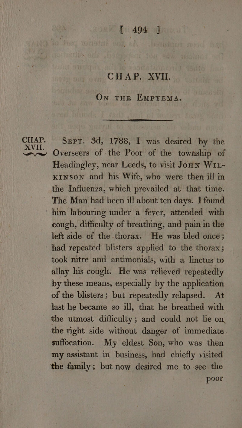 XVII [ A494 J CHAP. XVII. On tHe Empyema. Sepr. 3d, 1788, I was desired by the Headingley, near Leeds, to visit Jounw Wi1- KINSON and his Wife, who were then ill in the Influenza, which prevailed at that time. cough, difficulty of breathing, and pain in the left side of the thorax. He was bled once; took mitre and antimonials, with a linctus to allay his cough. He was relieved repeatedly by these means, especially by the application of the blisters; but repeatedly relapsed. At the utmost difficulty ; and could not lie on, the nght side without danger of immediate. suffocation. My eldest Son, who was then my assistant in business, had chiefly visited the family; but now desired me to see the poor