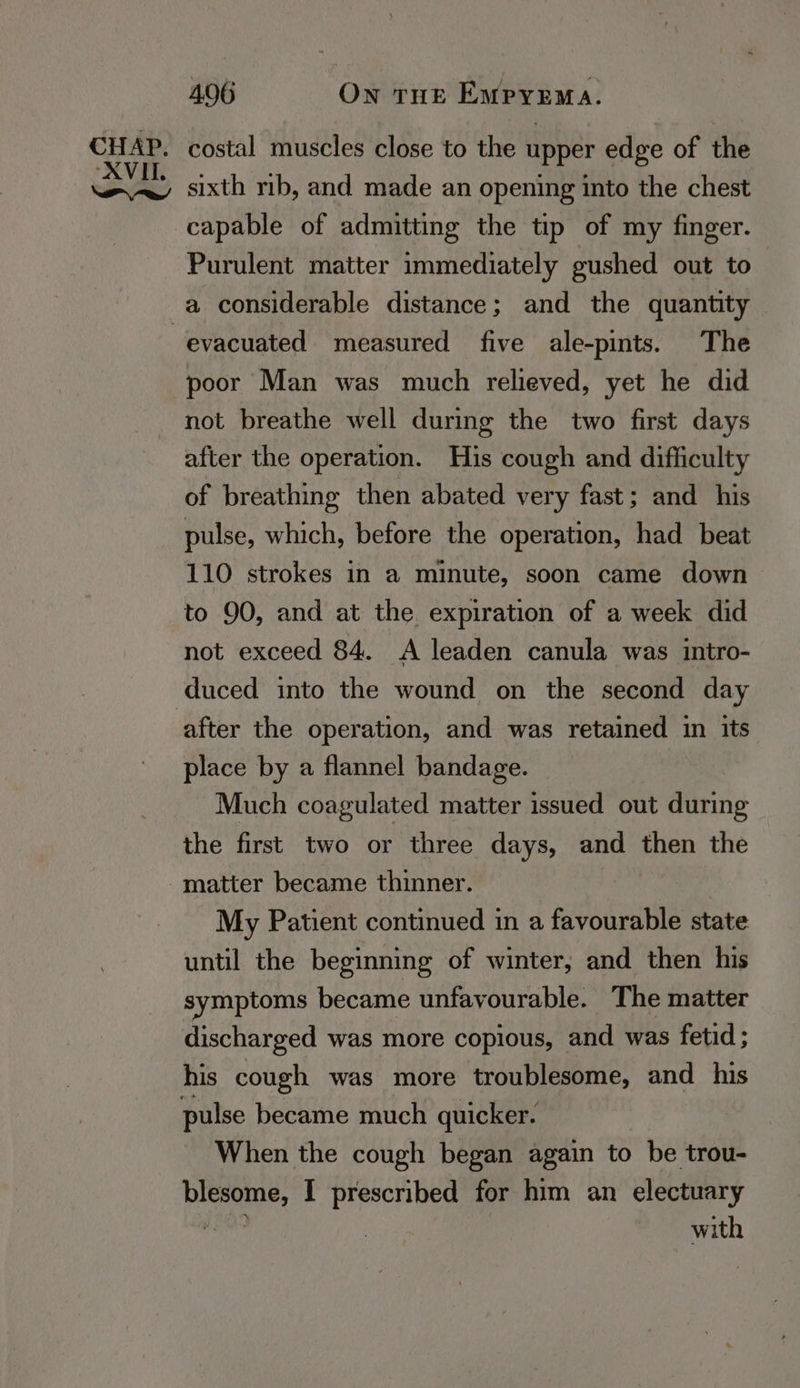 costal muscles close to the upper edge of the sixth rib, and made an opening into the chest capable of admitting the tip of my finger. Purulent matter immediately gushed out to evacuated measured five ale-pints. The poor Man was much relieved, yet he did not breathe well during the two first days after the operation. His cough and difficulty of breathing then abated very fast; and his pulse, which, before the operation, had beat 110 strokes in a minute, soon came down to 90, and at the expiration of a week did not exceed 84. A leaden canula was intro- after the operation, and was retained in its place by a flannel bandage. Much coagulated matter issued out during the first two or three days, and then the My Patient continued in a favourable state until the beginning of winter, and then his symptoms became unfavourable. The matter discharged was more copious, and was fetid; his cough was more troublesome, and his When the cough began again to be trou- eee I prescribed for him an electuary with
