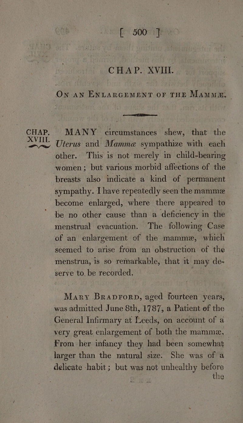 CHAP. XVIII. Pw [ 500 ] CHAP. XVII. On an ENLARGEMENT OF THE Mauua | Pe ee MANY circumstances shew, that the Uterus and Mamme sympathize with. each other. This is not merely in child-bearing women ; but various morbid affections of the breasts also indicate a kind of permanent sympathy. I have repeatedly seen the mamme become enlarged, where there appeared to be no other cause than a deficiency in the menstrual evacuation. The following Case of an enlargement of the mamme, which seemed to arise from an obstruction of the menstrua, is so remarkable, that 1t may. de- serve to. be recorded. Mary Braprorp, aged fourteen years, was admitted June 8th, 1787, a Patient of the General Infirmary at Leeds, on account of a very great enlargement of both the mamme, | From her infancy they had been somewhat larger than the natural size. She was of a delicate habit ; but was not unhealthy before | the
