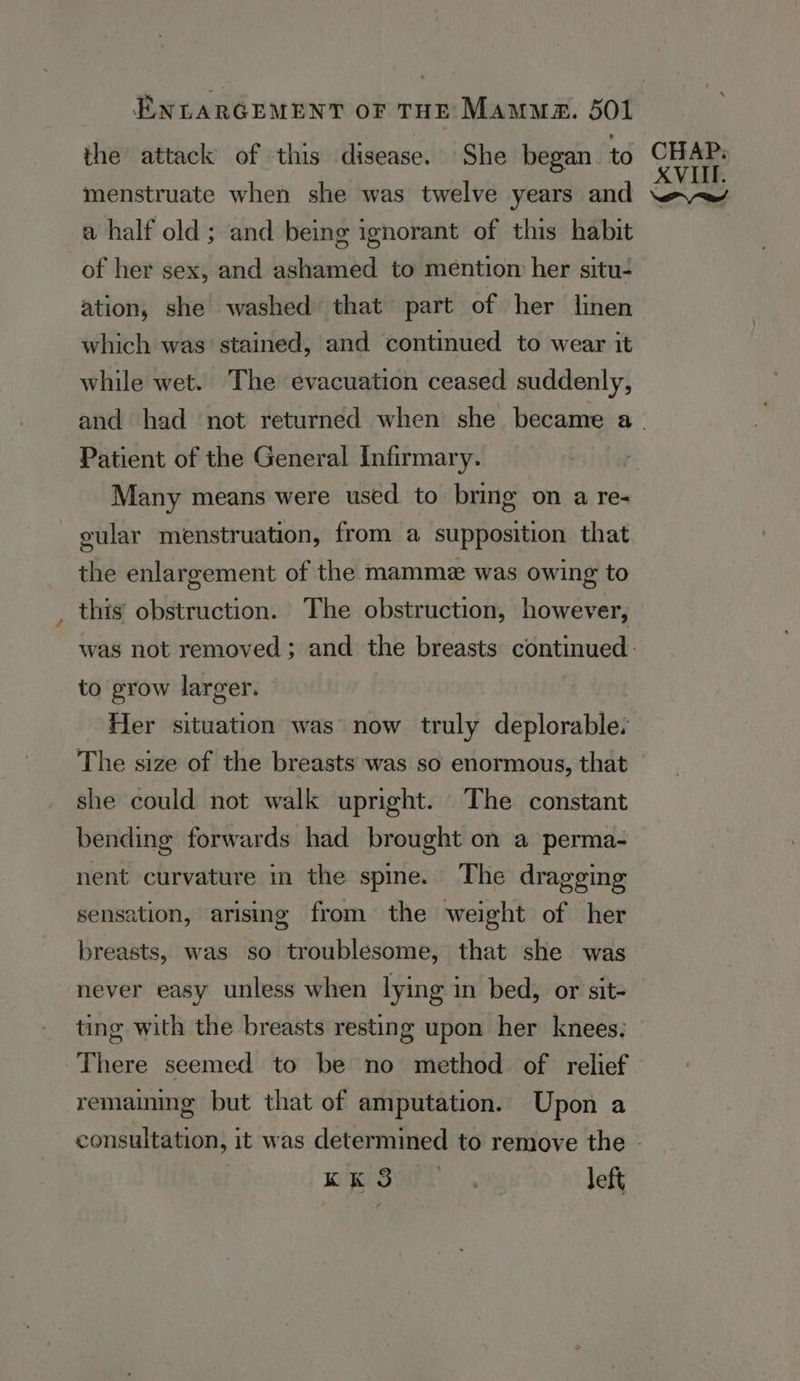 the attack of this disease. She began to menstruate when she was twelve years and a half old; and being ignorant of this habit of her sex, and ashamed to mention her situ- ation, she washed that part of her linen which was’ stained, and continued to wear it while wet. The evacuation ceased suddenly, Patient of the General Infirmary. Many means were used to bring on a re- cular menstruation, from a supposition that the enlargement of the mamme was owing to this obstruction. The obstruction, however, to grow larger. Her situation was’ now truly deplorable. The size of the breasts was so enormous, that she could not walk upright. The constant bending forwards had brought on a perma- nent curvature in the spme. The dragging sensation, arising from the weight of her breasts, was so troublesome, that she was never easy unless when lying in bed, or sit- ting with the breasts resting upon her knees, There seemed to be no method of relief remaining but that of amputation. Upon a Keay es, left, CHAP. XVIII.