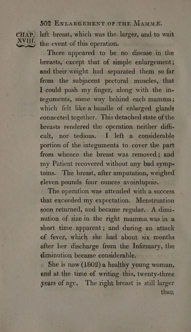 left breast, which was the: larger, and to wait the event of this operation. . There appeared to be no disease in the and their weight had separated them so far from the subjacent pectoral muscles, that I could push my finger, along with the in- teguments, some way behind each mamma; which felt like a bundle of enlarged glands eonnected together. This detached state of the breasts rendered the operation neither diff- cult, nor tedious. I left a considerable portion of the integuments to cover the part from whence the breast was removed; and my Patient recovered without any bad symp- toms. The breast, after amputation, weighed eleven pounds four ounces avoirdupois. The operation was attended with a success that exceeded my expectation. Menstruation soon returned, and became regular.. A dimi- nution of size in the nght mamma was in a short time apparent; and during an attack of fever, which she had about six months after her discharge from the Infirmary, the She is now (1802) a healthy young woman, and at the time of writing this, twenty-three years of age, The right breast is still larger than