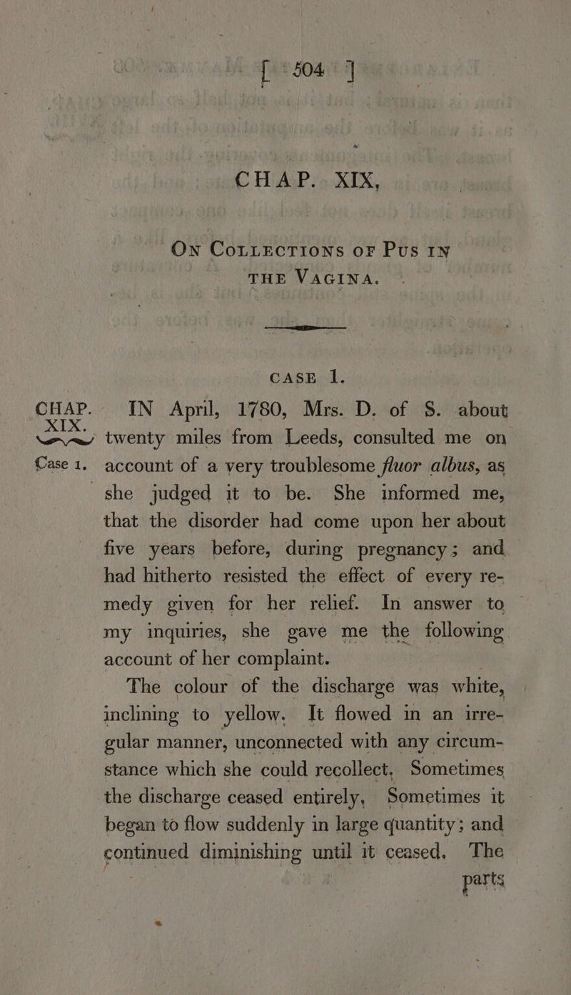 [ 504] Me CHAP. XIX, Own CoLLEcTions oF Pus 1n THE VAGINA. CASE 1. IN April, 1780, Mrs. D. of §$. about Case 1, account of a very troublesome fluor albus, as that the disorder had come upon her about five years before, during pregnancy ; and had hitherto resisted the effect of every re- medy given for her relief. In answer to © my inquiries, she gave me the following account of her complaint. : The colour of the discharge was white, inclining to yellow. Jt flowed in an irre- gular manner, unconnected with any circum- stance which she could recollect, Sometimes the discharge ceased entirely, Pome nies it began to flow suddenly in large quantity ; and pcnaaeee diminishing until it ceased, The parts