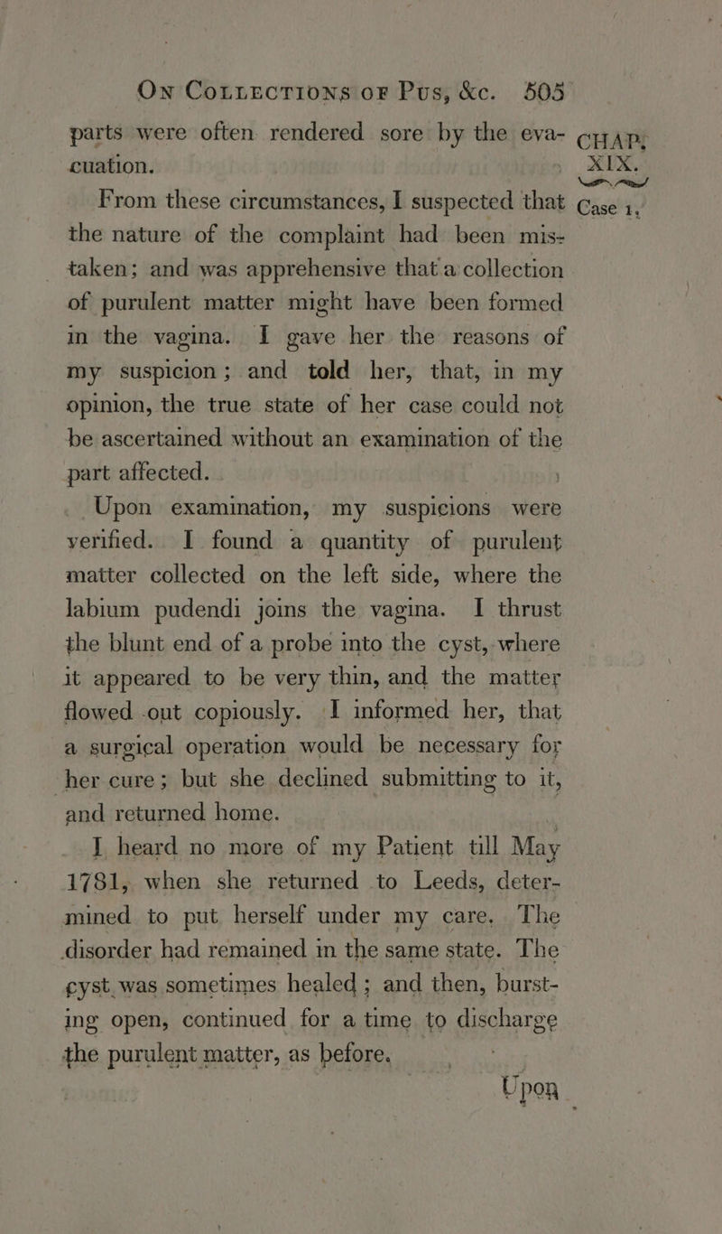 On CoLiectTions oF Pus, &amp;c. 5035 parts were often rendered sore by the eva- cpap, cuation. Ix From these circumstances, I suspected that Gase ;. the nature of the complaint had been mis- ee taken; and was apprehensive that a collection of purulent matter might have been formed in the vagina. I gave her the reasons of my suspicion; and told her, that, in my opinion, the true state of her case could not be ascertained without an examination of the part affected. | Upon examination, my suspicions were verified. I found a quantity of purulent matter collected on the left side, where the labium pudendi joins the vagina. I thrust the blunt end of a probe into the cyst, where it appeared to be very thin, and the matter flowed -out copiously. I informed her, that a surgical operation would be necessary for her cure; but she declined submitting to it, and returned home. I heard no more of my Patient tll May 1781, when she returned to Leeds, deter- mined to put herself under my care, The disorder had remained im the same state. The cyst.was sometimes healed ; and then, burst- ing open, continued for a time to discharge the purulent matter, as before. : Upoa