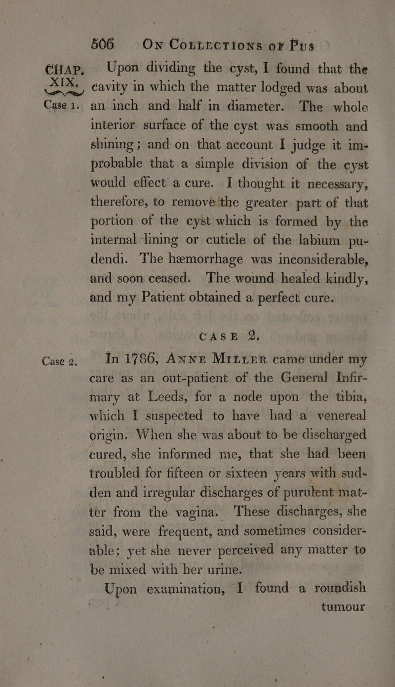 606 Own Cottecrions oF Pus cavity in which the matter lodged was about Case 2. interior surface of the cyst was smooth and shining; and on that account I judge it im- probable that a simple division of the cyst would effect a cure. I thought it necessary, therefore, to remove'the greater part of that portion of the cyst which is formed by the internal lining or cuticle of the labium pu- dendi. The hemorrhage was inconsiderable, and soon ceased. The wound healed kindly, and my Patient obtained a perfect cure. CASE 2%, In 1786, Anne Mitxer carne under my care as an out-patient of the General Infir- mary at Leeds, for a node upon the tbia, which I suspected to have had a venereal origin. When she was about to be discharged troubled for fifteen or sixteen years with sud- den and irregular discharges of purulent mat- ter from the vagina. These discharges, she said, were frequent, and sometimes consider- able; yet she never perceived any matter to be mixed with hey urine. Upon examination, | found a roundish tumour