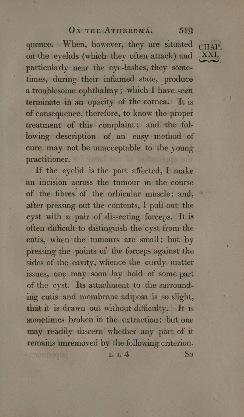 quence: When, however, they are situated on the eyelids (which they often attack) and particularly near the eye-lashes, they some- times, durimg their inflamed state, produce a.troublesome ophthalmy ; which I have seen terminate in an opacity of the cornea.: It is of consequence, therefore, to know the proper treatment of this complaint; and the fol- lowing description of an easy method of cure may not be unacceptable to the rns. practitioner. If the eyelid is the rt affected, I tmake an incision across the tumour in the course of the fibres of the orbicular muscle; and; after pressing out the: contents, I pull out the cyst with a pair of dissecting forceps. It is often difficult to distinguish the cyst from the pressing the points of the forceps against the issues, one’ may soon lay hold of some part of the cyst. Its attachment to the surround- ing cutis and membrana adiposa is so slight, that it is drawn out without difficulty. It is sometimes broken in the extraction; but one may readily discern whether any part: of 1t remains unremoved by the following criterion. LULA So