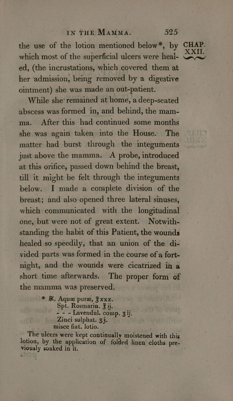 the use of the lotion mentioned below*, by which most of the superficial ulcers were heal- ed, (the incrustations, which covered them at her ‘admission, being removed by a digestive ointment) she was made an out-patient. While she’ remained at home, a deep-seated ma. After this: had continued some months she was again taken into the House. The matter had burst through the integuments just above the mamma. <A probe, introduced at this orifice, passed down behind the breast, till it might be felt through the integuments below. I made a complete division of the breast; and also opened three lateral sinuses, which communicated with the longitudinal one, but were not of great extent. Notwith- standing the habit of this Patient, the wounds healed so speedily, that an union of the di- vided parts was formed in the course of a fort- night, and the wounds were cicatrized in a short time afterwards. The proper form of the mamma was preserved. , * KR. Aque pure, 3xxx. Spt. Rosmarin. 3 ij. - - - Lavendul. comp. 3 ij. Zinci sulphat. 3j. | misce fiat. lotio. The ulcers were kept continually moistened with this lotion, by the application of folded linen’ cloths pre- viously soaked in it.