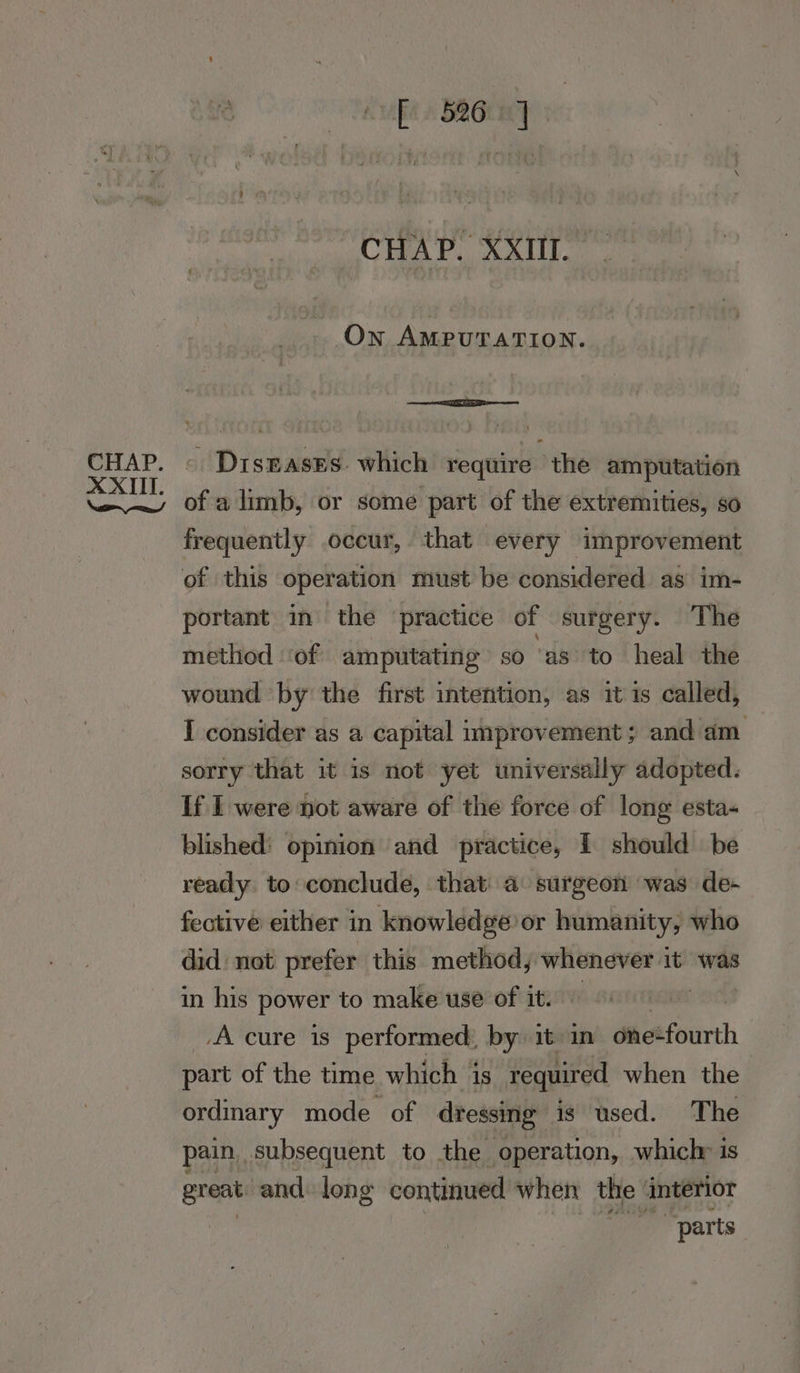 Fe» BRO ve CHAP. XXIII. On AMPUTATION. DisEasEs. which require the amputation frequently .occur, that every improvement of this operation must be considered as im- portant in the practice of surgery. The method | ‘of amputating so ‘as to heal the wound ‘by the first intention, as it is called, I consider as a capital improvement ; and am. sorry that it is not yet universally adopted. If I were not aware of the force of long esta- blished: opinion and practice, I should be ready. to: conclude, that a surgeon ‘was de- fective either in knowledge: or humanity, who did not prefer this method, whenever it was in his power to make use of it. A cure is performed, by: it in gma fourth part of the time which is required when the ordinary mode of dressing is used. The pain subsequent to the operation, which» is great and. long continued when the interior “parts