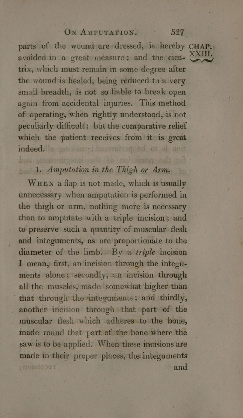 avoided im a great measure; and the: cica- trix, which must remain in some degree after the wounds healed, being reduced toa very small breadth, is not so liable to break open again from accidental injuries. This method of operating, when rightly understood, is not peculiarly ditheult; but the: comparative relief which the patient receives from it’ is sn indeed. HOA: .€ | ati aire an the Thigh or Arm. WHEN a flap is not made, which is usually unnecessary when amputation is performed in the thigh or arm, nothing more is necessary than to amputate with a triple incision’; and to preserve such a quantity of muscular flesh and inteeuments, as are proportionate to the diameter of the limb.. By a triple incision I mean, first, an incision through the integu- ments alone; secondly, ‘an incision. through all the muscles, made somewhat higher than another incision through ‘that part of the muscular flesh which adheres.to the bone, XXL. Pre saw is to be applied. Whenthese incisions are made in their proper places, the integuments