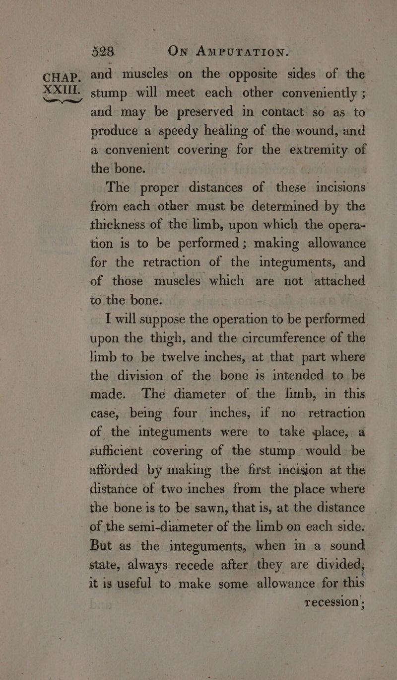 and muscles on the opposite sides of the stump will meet each other conveniently ; and may be preserved in contact so as to produce a speedy healing of the wound, and a convenient covering for the extremity of the bone. The proper distances of these incisions from each other must be determined by the thickness of the limb, upon which the opera- tion is to be performed; making allowance for the retraction of the integuments, and of those muscles which are not attached to the bone. | I will suppose the operation to be performed upon the thigh, and the circumference of the limb to be twelve inches, at that part where the division of the bone is intended to be made. The diameter of the limb, in this case, being four inches, if no retraction of the integuments were to take place, a sufficient covering of the stump “would: be afforded by making the first incision at the distance of twoinches from the place where the bone is to be sawn, that is, at the distance of the semi-diameter of the limb on each side. But as the integuments, when in a sound state, always recede after they are divided, it is useful to make some allowance for this recession ;