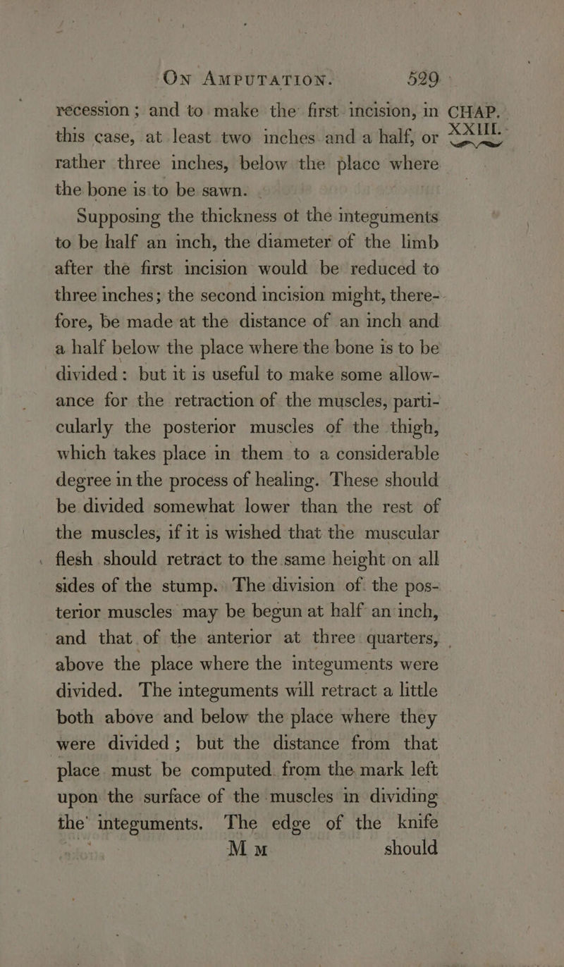 recession ; and to make the’ first. incision, in CHAP. this case, at least two inches. and a half, or ee rather three inches, below the place where the bone is to be sawn. | Supposing the thickness ot the integuments to be half an inch, the diameter of the limb after the first incision would be reduced to three inches; the second incision might, there-. fore, be made at the distance of an inch and a half below the place where the bone is to be divided : but it is useful to make some allow- ance for the retraction of the muscles, parti- cularly the posterior muscles of the thigh, which takes place in them to a considerable degree in the process of healing. These should be divided somewhat lower than the rest of the muscles, if it is wished that the muscular . flesh should retract to the same height on all sides of the stump. The division of. the pos- terior muscles may be begun at half an inch, and that of the anterior at three quarters, — above the place where the integuments were divided. The integuments will retract a little both above and below the place where they were divided; but the distance from that place must be computed. from the mark left upon the surface of the muscles in dividing the’ integuments. The edge of the knife Ba Mu should