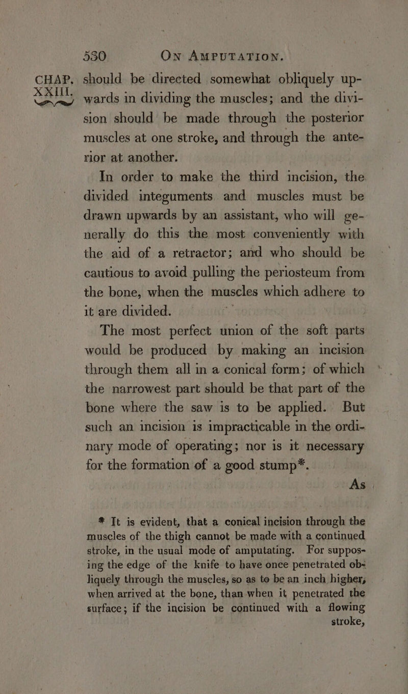 should be directed somewhat obliquely up- wards in dividing the muscles; and the divi- sion should be made through the posterior muscles at one stroke, and through the ante- rior at another. In order to make the third incision, the divided integuments. and muscles must be drawn upwards by an assistant, who will ge- nerally do this the most conveniently with the aid of a retractor; and who should be cautious to avoid pulling the periosteum from the bone, when the muscles which adhere to it are divided. a enki The most perfect union of the soft parts would be produced by making an incision through them all in a conical form; of which the narrowest part should be that part of the bone where the saw is to be applied. But such an incision is impracticable in the ordi- nary mode of operating; nor is it necessary for the formation of a good stump”. As . * Tt is evident, that a conical incision through the muscles of the thigh cannot be made with a continued stroke, in the usual mode of amputating. For suppos- ing the edge of the knife to have once penetrated ob liquely through the muscles, so as to be an inch higher, when arrived at the bone, than when it penetrated the surface; if the incision be continued with a flowing stroke,