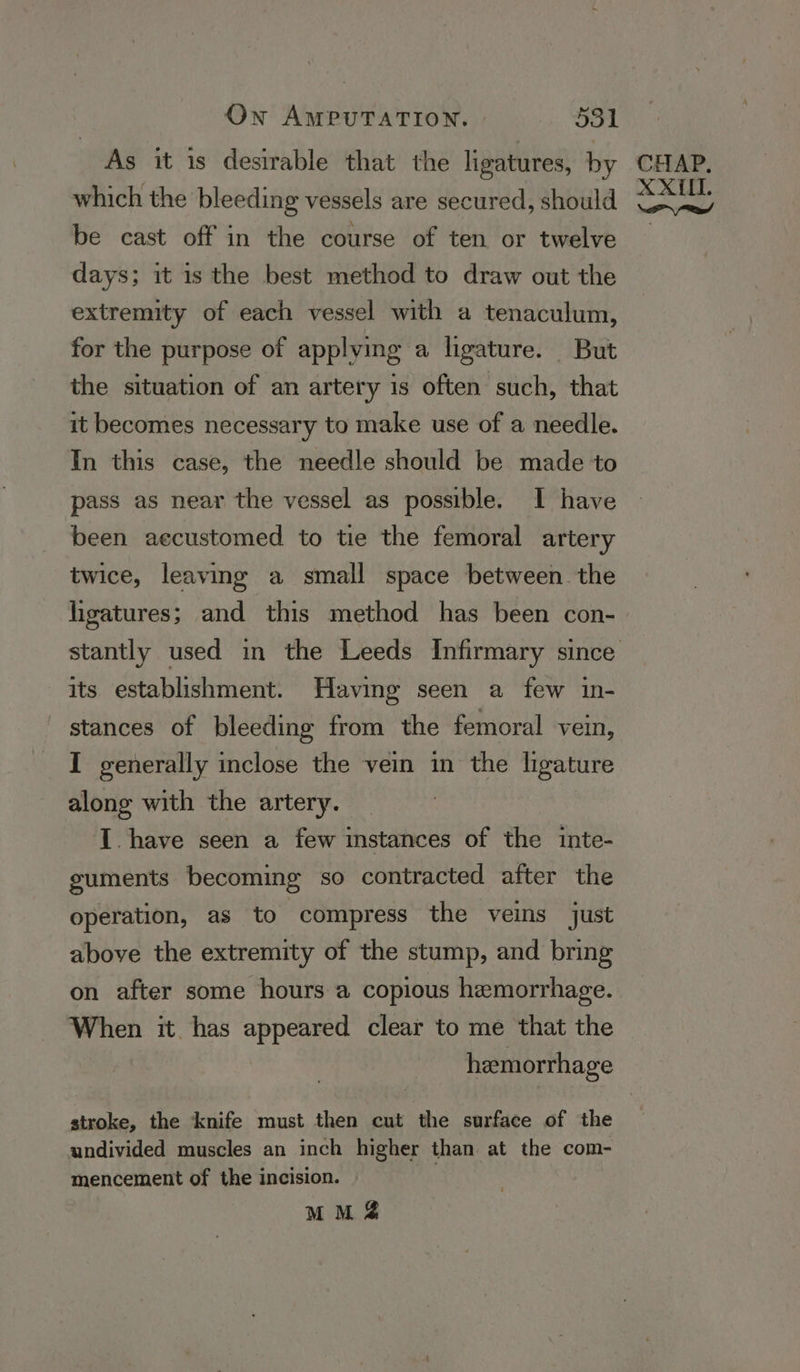 As it is desirable that the ligatures, by which the bleeding vessels are secured, should be cast off in the course of ten or twelve days; it is the best method to draw out the extremity of each vessel with a tenaculum, for the purpose of applying a ligature. But the situation of an artery 1s often such, that it becomes necessary to make use of a needle. In this case, the needle should be made to pass as near the vessel as possible. I have been aecustomed to tie the femoral artery twice, leaving a small space between. the ligatures; and this method has been con- its establishment. Having seen a few in- stances of bleeding from the femoral vein, I generally inclose the vein in the ligature along with the artery. | I. have seen a few instances of the inte- guments becoming so contracted after the operation, as to compress the veins just above the extremity of the stump, and bring on after some hours a copious hemorrhage. When it has appeared clear to me that the hemorrhage stroke, the knife must then cut the surface of the undivided muscles an inch higher than at the com- mencement of the incision. MM &amp;%