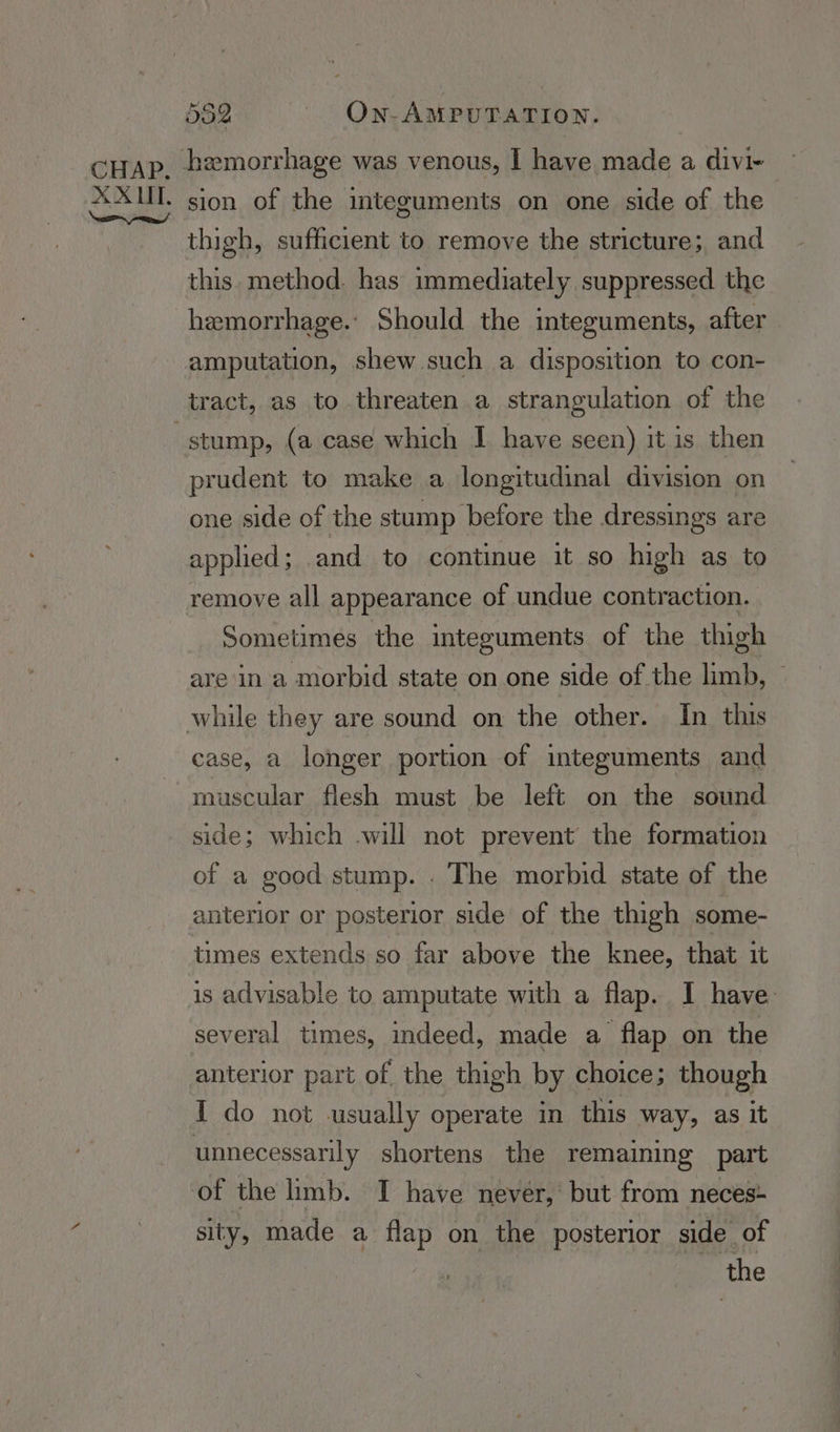 hemorrhage was venous, I have made a divi- sion of the integuments on one side of the thigh, sufficient to remove the stricture; and this. method. has immediately suppressed the hemorrhage.’ Should the integuments, after amputation, shew such a disposition to con- stump, (a case which I have seen) it is then prudent to make a longitudinal division on one side of the stump before the dressings are applied ; and to continue it so high as to remove all appearance of undue contraction. Sometimes the integuments of the thigh are in a morbid state on one side of the limb, © case, a longer portion of integuments and muscular flesh must be left on the sound side; which -will not prevent the formation of a good stump. . The morbid state of the anterior or posterior side of the thigh some- times extends so far above the knee, that it is advisable to amputate with a flap. I have: several times, indeed, made a flap on the anterior part of the thigh by choice; though I do not -usually operate in this way, as it unnecessarily shortens the remaining part sity, made a flap on the posterior side of 3 the