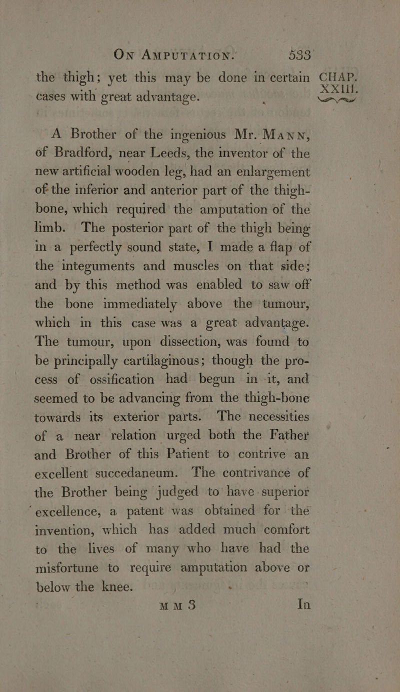 the thigh; yet this may be done in certain % cases with great advantage. A Brother of the ingenious Mr. Mawy, of Bradford, near Leeds, the inventor of the new artificial wooden leg, had an enlargement of the inferior and anterior part of the thigh- bone, which required the amputation of the limb. The posterior part of the thigh being in a perfectly sound state, I made a flap of the ‘integuments and muscles on that side; and by this method was enabled to saw off the bone immediately above the tumour, which in this case was a great advantage. The tumour, upon dissection, was found to be principally cartilagmous; though the pro- cess of ossification had begun in -it, and seemed to be advancing from the thigh-bone towards its exterior parts. The necessities of a near relation urged both the Father and Brother of this Patient to contrive an excellent succedaneum. The contrivance of the Brother being judged to have superior CHAP. XXIII. aad invention, which has added much comfort to the lives of many who have had the misfortune to require amputation above or below the knee. : . : MM 3 | In