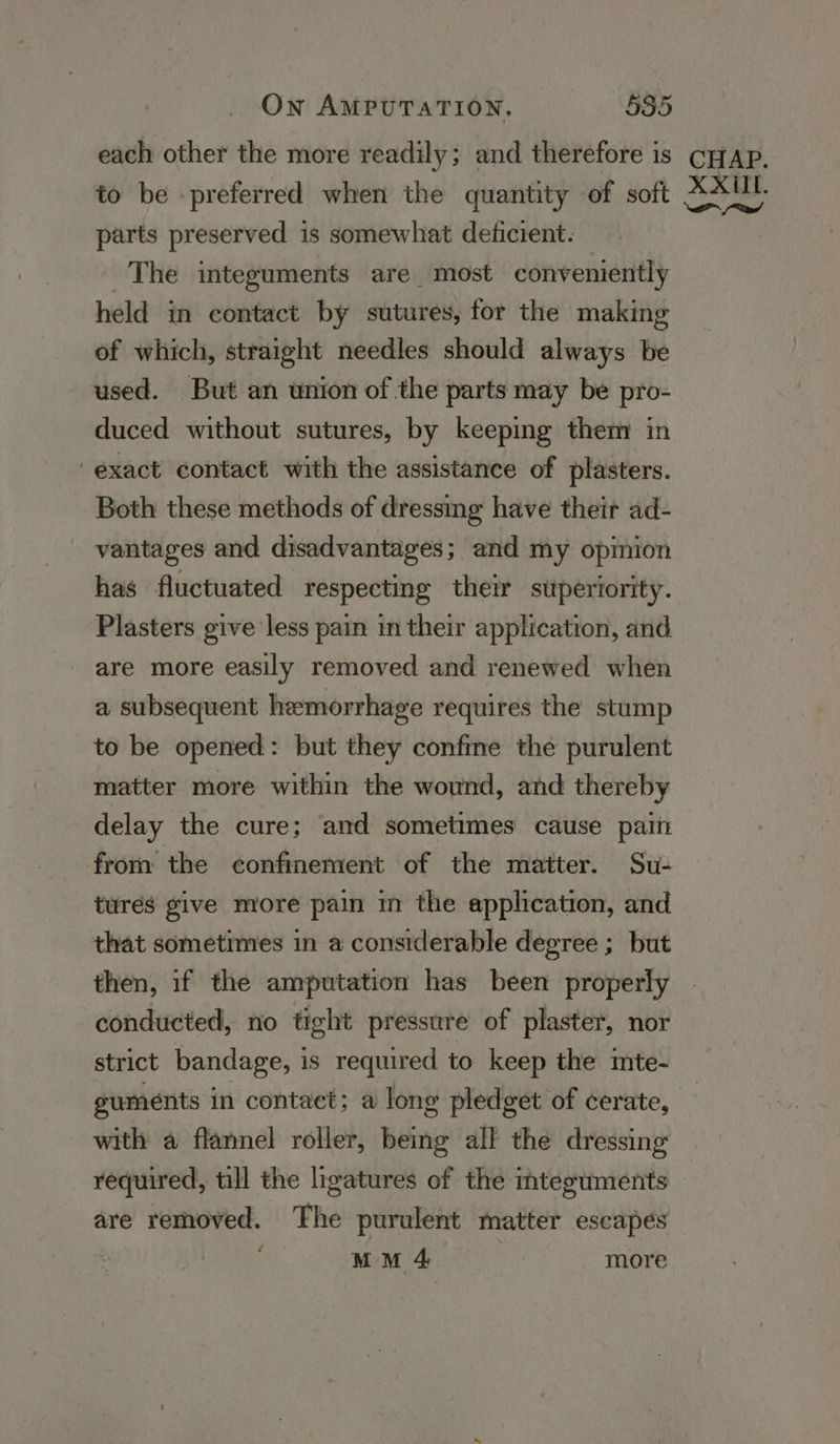 each other the more readily; and therefore is to be -preferred when the quantity of soft parts preserved is somewhat deficient. The integuments are most conveniently held in contact by sutures, for the making of which, straight needles should always be used. But an union of the parts may be pro- duced without sutures, by keeping them in exact contact with the assistance of plasters. Both these methods of dressing have their ad- vantages and disadvantages; and my opmion has fluctuated respecting their superiority. Plasters give less pain in their application, and are more easily removed and renewed when a subsequent hemorrhage requires the stump to be opened: but they confme the purulent matter more within the wound, and thereby delay the cure; ‘and sometimes cause palit from the confinement of the matter. Su- tures give more pain in the application, and that sometimes in a considerable degree ; but then, if the amputation has been properly conducted, no tight pressure of plaster, nor strict bandage, is required to keep the inte- guments in contact; a long pledget of cerate, with a flannel roller, being all the dressing required, till the ligatures of the mteguments are removed. The purulent matter escapes MM 4 | more CHAP. XXUL. a a od