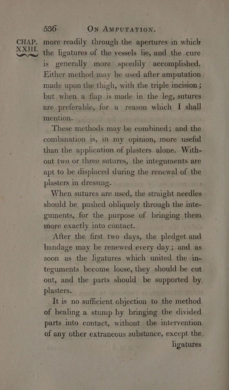 more readily through the apertures in whick Sake ligatures of the vessels lie, and the cure is generally more speedily | accomplished. Either method may be used after amputation made upon the thigh, with the triple incision ; but when a flap is made in the leg, sutures are preferable, for. a reason which I shall These methods may be sehabiaeda and the combination 1s, in my opinion, more’ useful than the application of plasters. alone. With- out two or three sutures, the integuments are apt to be displaced during the. =coeuel of the plasters in dressing. : | When sutures are used, the straight needles - should be pushed obliquely through the inte- guments, for the purpose of bringing. them more exactly into contact. After the first. two days, the oles and bandage may be renewed every day; and as soon. as the ligatures which united the -in-. teguments become loose, they shouldbe cut. out, and the parts should’ be Supbentas by plasters. _Itis no. sufficient oie i to the Pepiod of healing a stump by bringing the divided parts into contact, without the intervention of any other extraneous substance, except the. ligatures