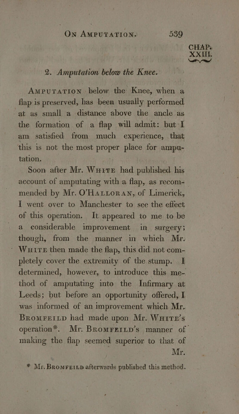 2. Amputation below the Knee. AMPUTATION below the Knee, when a flap is preserved, has been usually performed. at as small a distance above the ancle as the formation of a flap will admit: but 1 am satisfied from much experience, . that this is not the most proper place for ampu- tation. 7 Soon after Mr. Wutte had pabehed his mended by Mr. O’'Hattoran, of Limerick, IT went over to Manchester to see the effect of this operation. It appeared to me to be a considerable improvement in surgery; though, from the manner in which Mr. © Wutre then made the flap, this did not.com- pletely cover the extremity of the stump. I thod of amputating into the Infirmary at Leeds; but before an opportunity offered, I was informed of an improvement which Mr, BrRoMFEILD had made upon Mr. Wuitx’s making the flap seemed superior to that of Mr. * Mr, Bromreixp afterwards published this method.