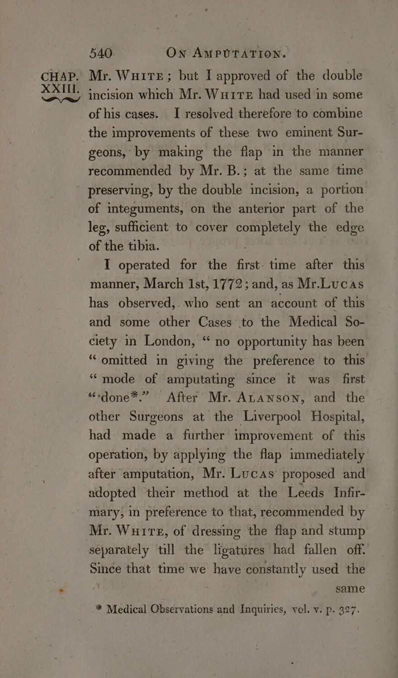 Mr. WuiTeE; but I approved of the double incision which Mr. Wutte had used in some of his cases. I resolved therefore to combine the improvements of these two eminent Sur- geons,’ by making the flap in the manner recommended by Mr. B.; at the same time of integuments, on the anterior part of the leg, sufficient to cover completely the edge I operated for the first time after this manner, March Ist, 1772; and, as Mr.Lucas has observed, who sent an account of this and some other Cases to the Medical So- ciety in London, “ no opportunity has been “omitted in giving the preference to this ““mode of amputating since it was first “sdone™.” After Mr. ALanson, and the other Surgeons at the Liverpool Hospital, had made a further improvement of this operation, by applying the flap immediately after amputation, Mr. Lucas’ proposed and adopted their method at the Leeds Infir- mary, in preference to that, recommended by Mr. Wuire, of dressing the flap and stump separately till the ligatures had fallen off. Since that time we have constantly used the | same