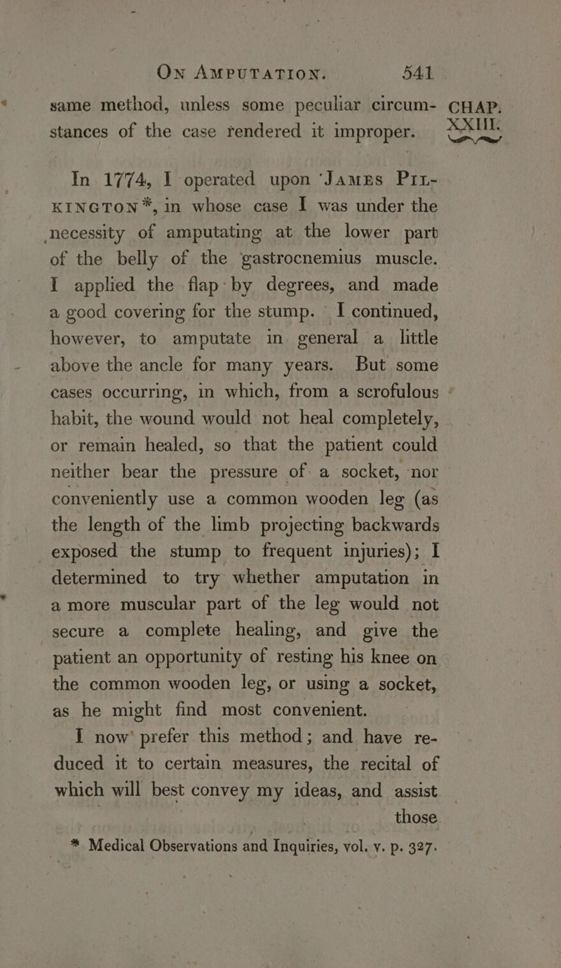 same method, unless some peculiar circum- stances of the case rendered it improper. In 1774, 1 operated upon ‘JamzEs P11- KINGTON*, in whose case I was under the necessity of amputating at the lower part of the belly of the ‘gastrocnemius muscle. I applied the flap: by degrees, and made a good covering for the stump. — I continued, however, to amputate in general a little above the ancle for many years. But some CHAP, XXII. i Rae! or remain healed, so that the patient could neither bear the pressure of: a socket, ‘nor conveniently use a common wooden leg (as the length of the limb projecting backwards exposed the stump to frequent injuries); I determined to try whether amputation in a more muscular part of the leg would not secure a complete healing, and give the patient an opportunity of resting his knee on the common wooden leg, or using a socket, as he might find most convenient. I now’ prefer this method; and have re- duced it to certain measures, the recital of which will best convey my ideas, and assist
