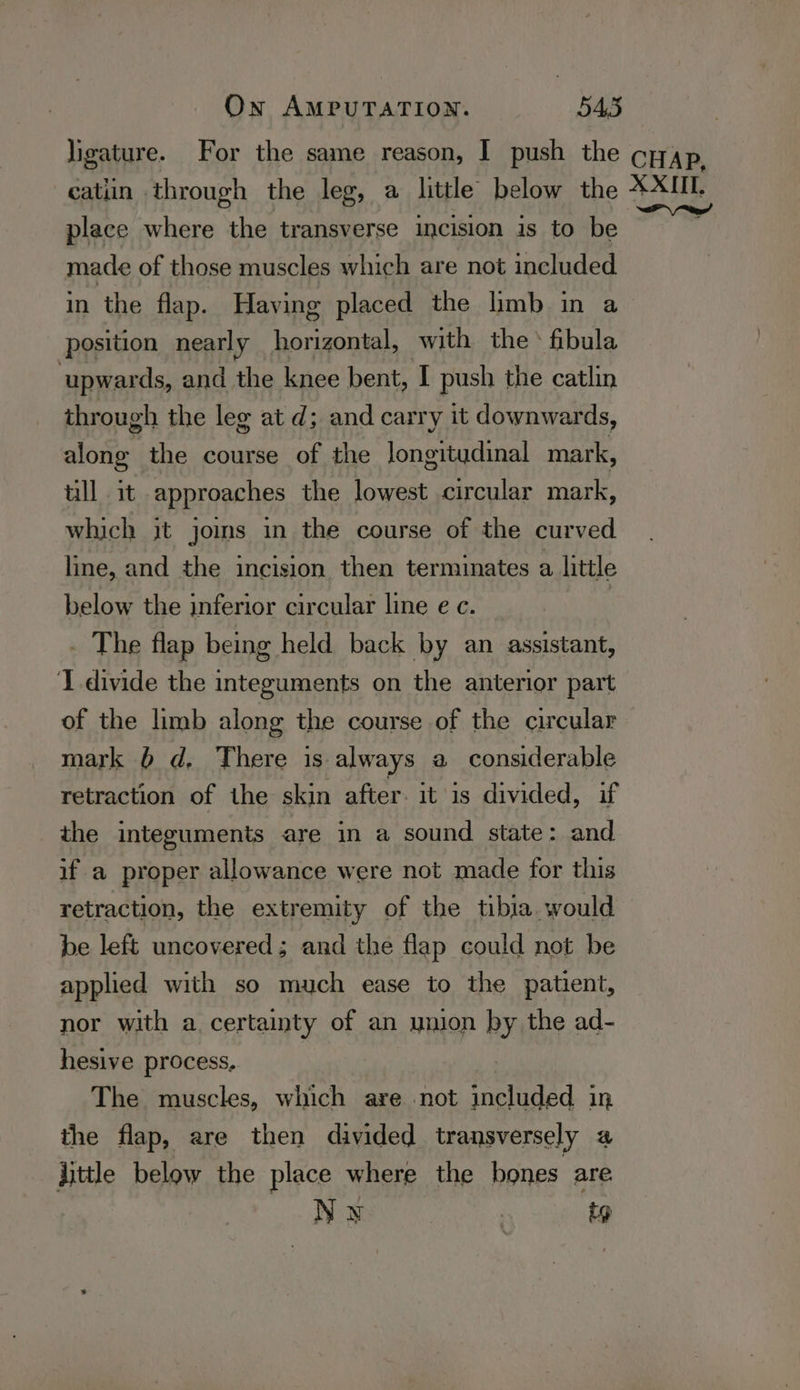 ligature. For the same reason, I push the cpy,p, catiin through the leg, a little below the XXIII. aw place where the transverse incision is to be made of those muscles which are not included in the flap. Having placed the limb in a position nearly horizontal, with the * fibula upwards, and the knee bent, I push the catlin through the leg at d; and carry it downwards, along the course of the longitudinal mark, tll it approaches the lowest circular mark, which it joins in the course of the curved line, and the incision then terminates a little below the inferior circular line ec. . The flap being held back by an assistant, I divide the integuments on the anterior part of the limb along the course of the circular mark 6 d, There is always a considerable retraction of the skin after. it is divided, if the integuments are in a sound state: and if a proper allowance were not made for this retraction, the extremity of the tibia would be left uncovered; and the flap could not be applied with so much ease to the patient, nor with a certainty of an union by the ad- hesive process, The muscles, which are not included in the flap, are then divided transversely a little below the place where the bones are Nw | ip