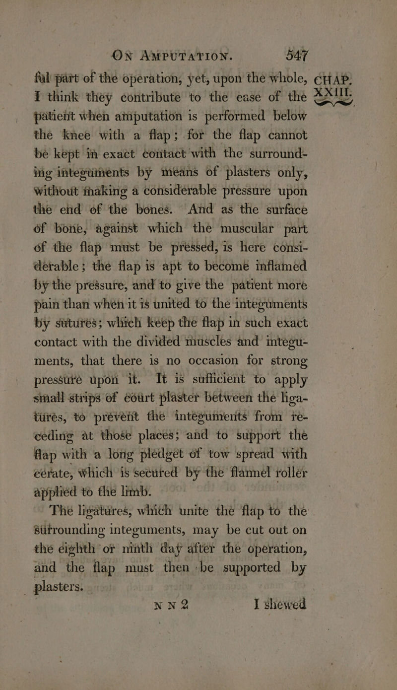 fal part of the operation, yet, upon the whole, ¢HfAP: { think they contribute to the ease of the Ly patient when amputation is performed below the knee with a flap; for the flap cannot be kept im exact contact with the surround- ing inteptiments by means of plasters only, without making a considerable pressure upon the end of the bones. And as the surface of bone, against which the muscular part of the flap must be pressed, is here consi- derable; the flap is apt to become inflamed by the pressure, and to give the patient more pain than whén it is united to the integuments by sutures; which keep the flap in such exact contact with the divided muscles and integu- ments, that there is no occasion for strong pressure upon it. It is sufficient to apply small strips of court plaster between the liga- ttirés, to prévent the intéguments from re- ceding at those places; and to support the flap with a long pledget of tow spread with eérate, Which is secured by the flannel roller applied to the limb. The ligatures, which unite thé flap to the atitrounding integuments, may be cut out on the eighth or ninth day after the operation, and the flap must then -be supported by | plasters. nn Q I shewed