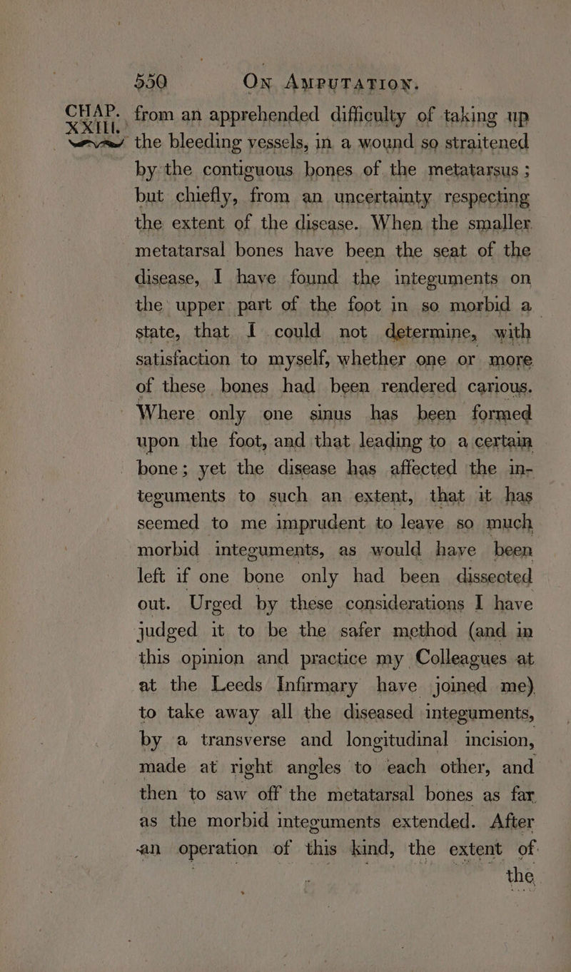 XXIL. 550 On AMPUTATION. from an apprehended difficulty of taking up by the contiguous bones of the metatarsus ; but chiefly, from an uncertainty respecting the extent of the disease. When the smaller disease, I have found the integuments on the upper part of the foot in so morbid a state, that f could not determine, with satisfaction to myself, whether one or more of these bones had been rendered carious. upon the foot, and that leading to a certain bone; yet the disease has affected the in- teguments to such an extent, that it has seemed to me imprudent to leave sO much morbid | integuments, as would haye been left if one bone only had been dissected out. Urged by these considerations I have judged it to be the safer method (and in this opinion and practice my Colleagues at at the Leeds Infirmary have joined me), to take away all the diseased integuments, by a transverse and longitudinal incision, made at right angles to each other, and then to saw off the metatarsal bones as far as the morbid integuments extended. After an operation of this kind, the extent of. | the.