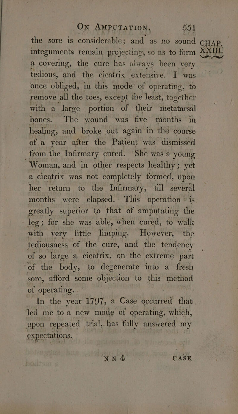 the sore is considerable; and as no sound CHAP. integuments remain projec ctine, so as to form XXUL. a covering, the cure has always been very tedious, and the cicatrix extensive. I was once obliged, in this mode of operating, to remove all the toes, except the least, together with a large portion of their metatarsal bones. The wound was five months in healing, and broke out again in the ‘course of a year after the Patient was dismissed from the Infirmary cured. She was a young Woman, and in other respects healthy ; yet a cicatrix was not completely formed, upon her return to the Infirmary, till several months were elapsed. This operation — is greatly superior to that of amputating the - lee ; for she was able, when cured, to walk with very little limping. However, the tediousness of the cure, and the tendency of so large a cicatrix, on the extreme part ‘of the Pee to degenerate into a fresh sore, afford some objection to this method of operating. - ~ In the year 1797, a Case Lodiionuy that led me to a new mode of operating, which, upon repeated trial,. has fully answered oy @) xpectations. NN4A CASE