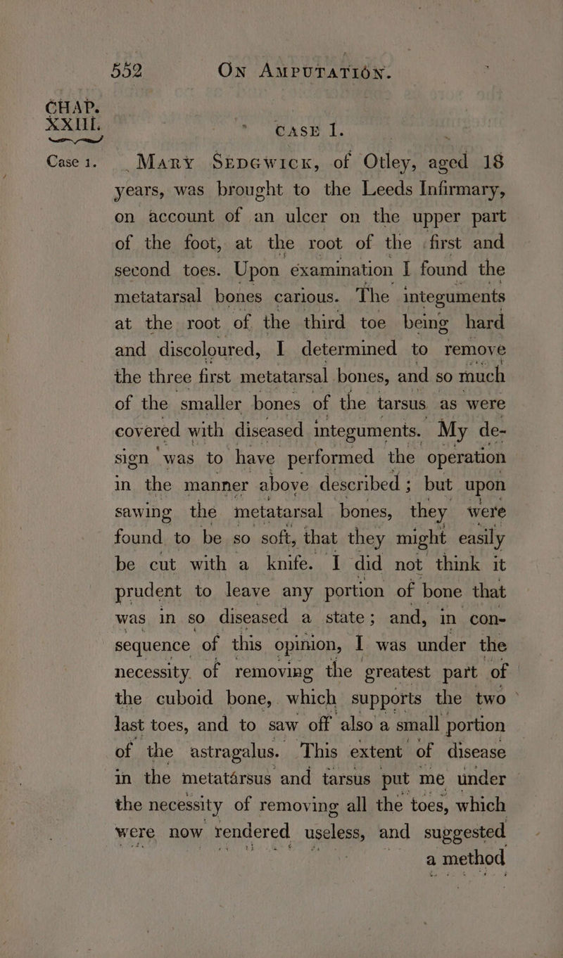 as S Beh |  Many Szpewicx, of Otley, aged 18 years, was brought to the Leeds Infirmary, on account of an ulcer on the upper part of the foot, at the root of the first and second toes. Upon examination I found the metatarsal bones carious. The integuments at the root of the third toe being hard and discoloured, I determined to remove the three first metatarsal bones, and SO much of the ‘smalle er bones of the tarsus as were covered with diseased integuments. My de- sign “was to have performed the operation in the manner above described ; but upon sawing the metatarsal bones, they were found. to be sO soft, that they might easily be cut with a knife. I did not think it pradent to leave any portion of bone that was in SO diseased a state ; and, in con- sequence of this opinion, I was under the necessity. of removing the greatest part of the cuboid bone, which supports the two > last toes, and to saw ‘off also a small portion of the astragalus. This extent of disease in the metatarsus and tarsus put me under | the necessity of removing all the toes, which were now ; rendered useless, and suggested a _ method
