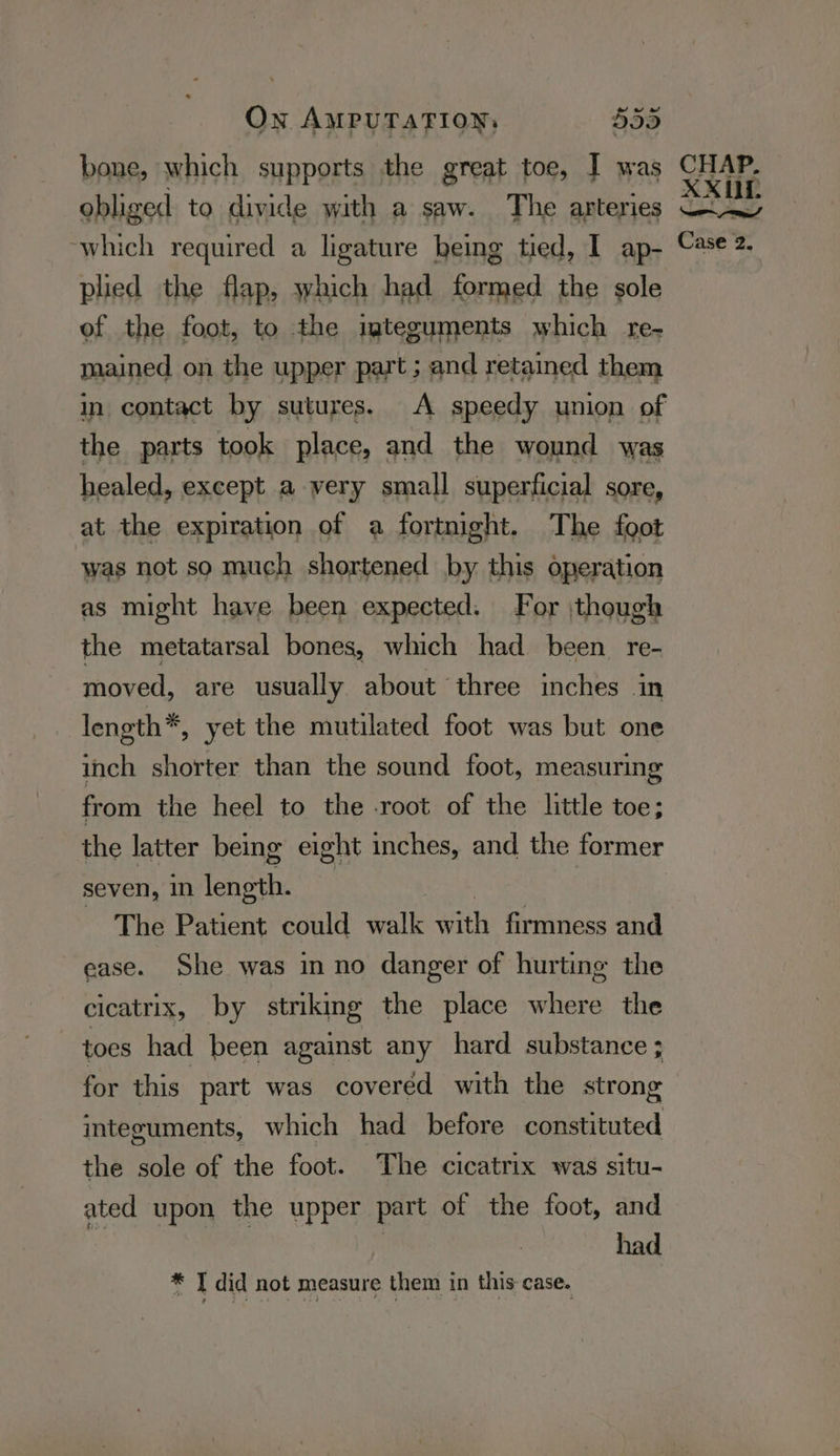 bone, which supports the great toe, I was obliged to divide with a saw. The arteries which required a ligature being tied, I ap- plied the flap, which had formed the sole of the foot, to the igteguments which re- mained on the upper part; and retained them in contact by sutures. A speedy union of the parts took place, and the wound was healed, except a very small superficial sore, at the expiration of a fortnight. The foot was not so much shortened by this operation as might have been expected. For ,thoug! the metatarsal bones, which had been re- moved, are usually about three inches in leneth*, yet the mutilated foot was but one inch shorter than the sound foot, measuring from the heel to the -root of the little toe; the latter being eight inches, and the former seven, in length. | The Patient could walk with firmness and ease. She was inno danger of hurting the cicatrix, by striking the place ies the toes had been against any hard substance ; for this part was covered with the strong integuments, which had before constituted the sole of the foot. The cicatrix was situ- ated upon the upper part of the foot, and had * T did not measure them in this case. CHAP. XXUL ed