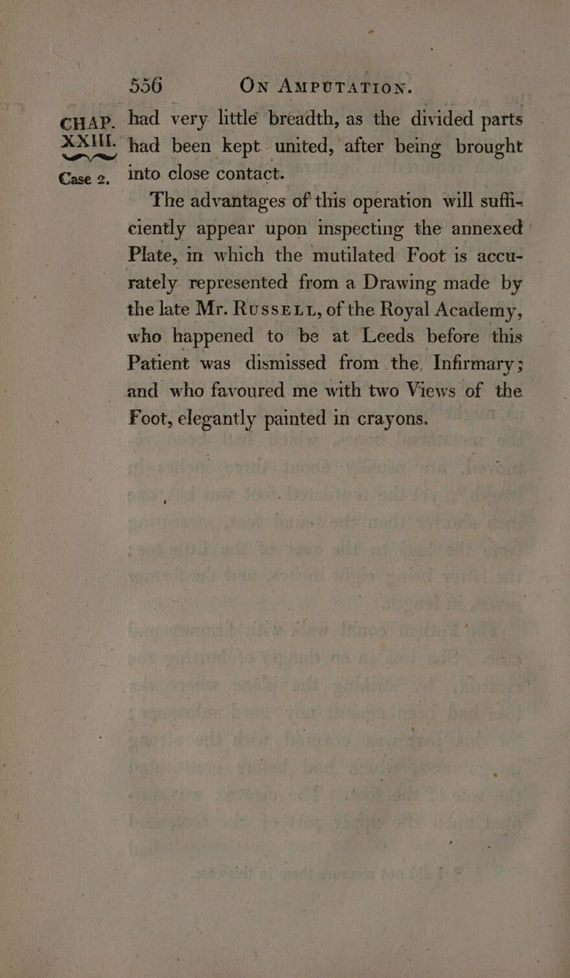 XXILE. Se i Case 2, 556 ON AMPUTATION. had very little breadth, as the divided setts had been kept united, after being brought into close contact. The advantages of this operation will suffi- ciently appear upon inspecting the annexed: Plate, in which the mutilated Foot is accu- rately represented from a Drawing made by the late Mr. Russext, of the Royal Academy, who happened to be at Leeds before this Patient was dismissed from the. Infirmary; and who favoured me with two Views of the Foot, elegantly painted in crayons.