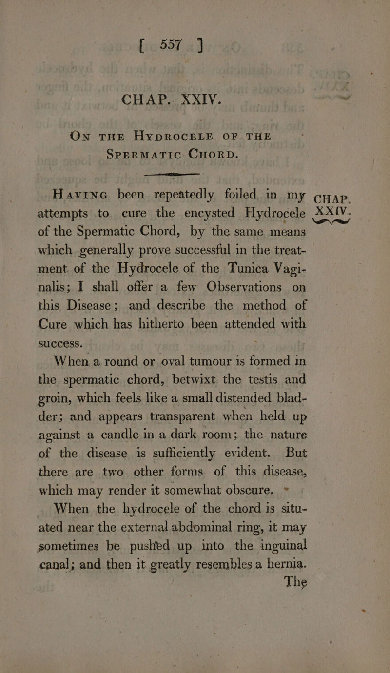 dh ad CHAP. XXIV. On THE HYDROCELE OF THE SPERMATIC: CHORD. of the Spermatic Chord, by the same means which generally prove successful in the treat- ment. of the Hydrocele of the Tunica Vagi- nalis; I shall offer a few Observations on this Disease; and describe the method of Cure which has hitherto been attended with success. When a round or oval tumour is formed in the spermatic chord, betwixt the testis and groin, which feels like a small distended blad- der; and appears transparent when held up against a candle in a dark room; the nature of the disease is sufficiently evident. But there are two other forms of this disease, which may render it somewhat obscure. » When the hydrocele of the chord is situ- ated near the external abdominal ring, it may sometimes be pushed up into the inguinal canal; and then it greatly resembles a hernia. The
