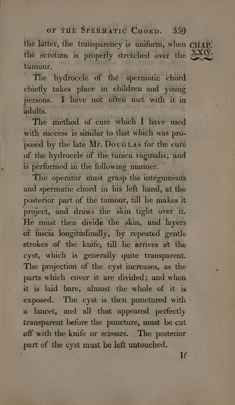 the scrotum is properly stretched over the tumour. | ~ The hydrocele of thé spermatic chord chiefly takes place in children and young persons. I have not often met with it in adults. The method of cure which I have used with success is similar to that which was pro- posed by the late Mi. DouGiAs for the cure of the hydrocele of the tunica vaginalis; and is performed in the following manner. | The operator must grasp the intéguments and spermatic chord in his left hand, at the posterior part of the tumour, till he makes it project, and draws the skin tight over it. He must then divide the skin, and layers of fascia longitudinally, by repeated gentle strokes of the knife, till he arrives at the cyst, which is generally quite transparent. The projection of the cyst increases, as the parts which cover it are divided; and when it is laid bare, almost the whole of it is XXIV. a a lancet, and all that appeared perfectly transparent before the puncture, must be cut off with the knife or scissars, ‘The posterior part of the cyst must. be left untouched. If