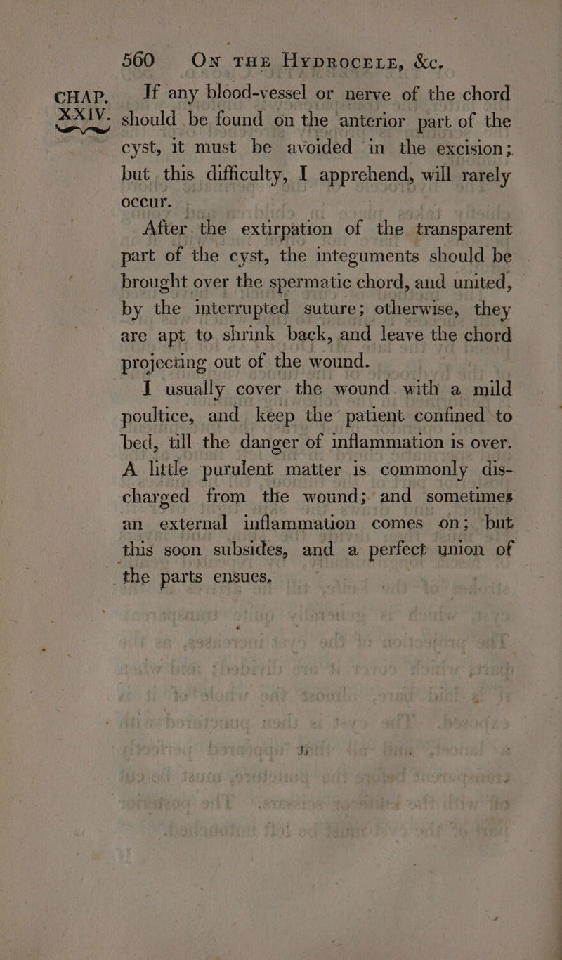 500 On ‘THE HY¥DROCELE, &amp;e. should be found on the anterior part of the cyst, it must be avoided in the excision;. but this difficulty, I apPTshead will rarely occur. After. the extirpation of the transparent part of the cyst, the integuments should be brought over the spermatic chord, and united, by the interrupted suture; otherwise, they are apt to shrink back, and leave the chord projecting out of the wound. I usually cover. the wound. with a mild poultice, and keep the’ patient confined to bed, ull. the danger of inflammation is over. A little ‘purulent matter is commonly dis- charged from the wound; and sometimes an oral inflammation comes on; but
