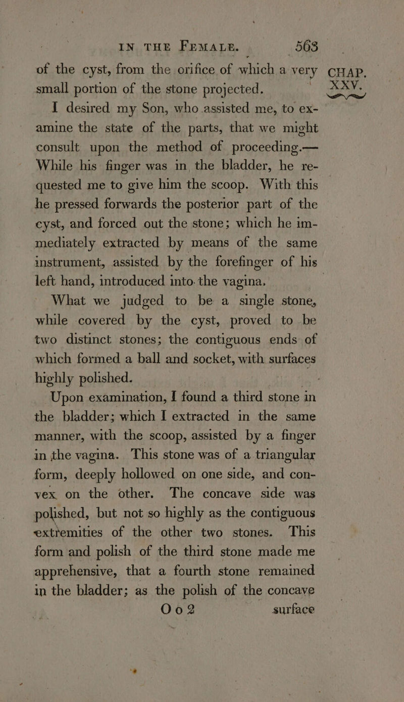 of the cyst, from the orifice of which a very small portion of the stone projected. I desired my Son, who assisted me, to ex- amine the state of the parts, that we might consult upon the method of proceeding.— While his finger was in the bladder, he re- quested me to give him the scoop. With this he pressed forwards the posterior part of the cyst, and forced out the stone; which he im- mediately extracted by means of the same left hand, introduced into. the vagina. What we judged to be a single stone, while covered by the cyst, proved to be two distinct stones; the contiguous ends of which formed a ball and socket, with surfaces highly polished. | | Upon examination, [ found a third stone in ithe bladder; which I extracted in the same manner, with the scoop, assisted by a finger in the vagina. This stone was of a triangular form, deeply hollowed on one side, and con- vex. on the other. The concave side was polished, but not so highly as the contiguous extremities of the other two stones. This form and polish of the third stone made me apprehensive, that a fourth stone remained in the bladder; as the polish of the concave Oo2 surface