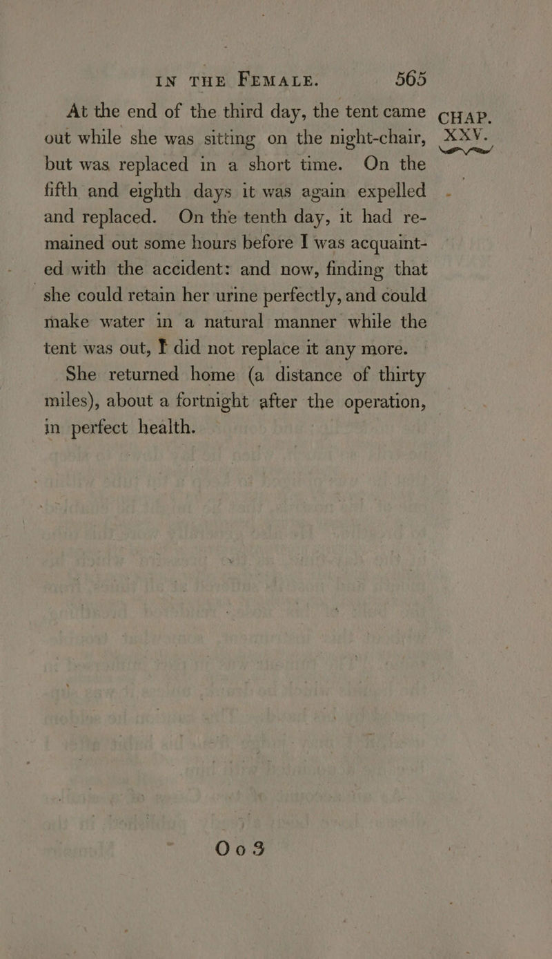 At the end of the third day, the tent came out while she was sitting on the night-chair, but was replaced in a short time. On the fifth and eighth days it was again expelled and replaced. On the tenth day, it had re- mained out some hours before I was acquaint- ed with the accident: and now, finding that she could retain her urine perfectly, and could make water in a natural manner while the tent was out, F did not replace it any more. She returned home (a distance of thirty miles), about a fortnight after the operation, in perfect health. O03