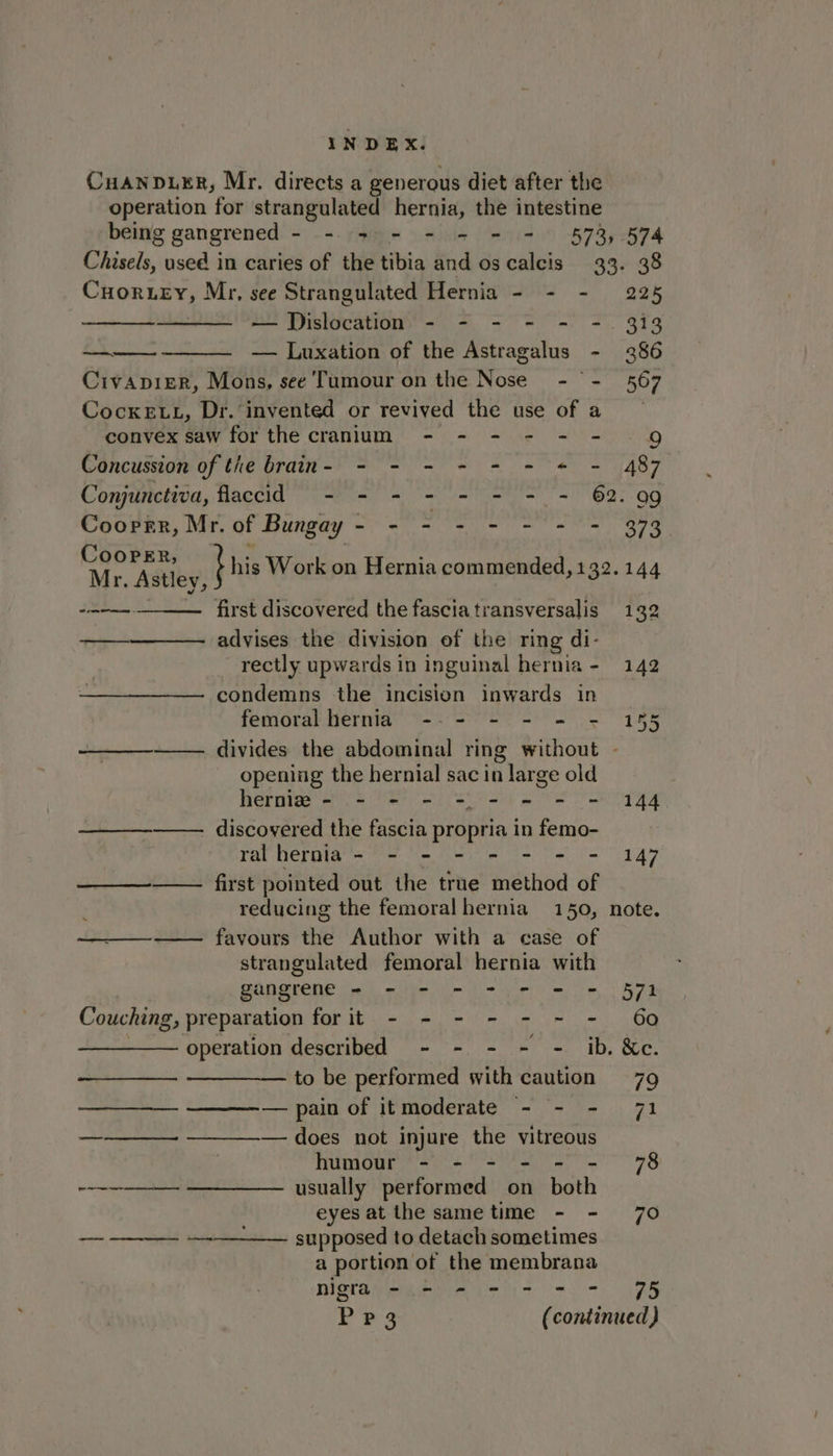 Cuanpurr, Mr. directs a generous diet after the operation for strangulated hernia, the intestine being gangrened - see ee = 578, 574 Pika used in caries of the tibia and os calcis 33. 38 Cuoruey, Mr, see Strangulated Hernia - = - 225 — Dislocation - - - - - -. 313 —— — Luxation of the Astragalus - 386 CivapiEeR, Mons, see Tumour on the Nose - - 567 Cocke LL, Dr. invented or revived the use of a convex saw for the cranium - - - - - - 9g Concussion of the brain- - - - - - = * - 487 Conjunctiva, flaccid - - - - - - - - 62. 99 Cooper, Mr. of Bungay - Siva NK coy Meglio PRES CoopER, Mr. Astley, peor mane - i his Work on Hernia commended, 132.144 first discovered the fasciatransversalis 132 ——_————- advises the division of the ring di- rectly upwards in inguinal hernia- 142 condemns the incision inwards in femoral hernia --- - - = = 155 —— divides the abdominal ring without - opening the hernial sac in large old hermiz - - - - = - = = = 144 —— discovered the fascia propria in femo- ralhernia- - - - - - - - 147 —_—--——— first pointed out the true method of reducing the femoral hernia 150, note. favours the Author with a case of strangulated femoral hernia with gangrene = - - - = - = = 571 Couching, preparation for it - - - - - - - 60 , operation described - - - - - ib. &amp;e. to be performed with caution 79 ——-— pain of itmoderate - - - 71 ——_——- —_——— does not injure the vitreous humour - - - - - - 78 ~~~ —————. usually performed on both eyesat the same time - - 70 ————- —-—_—— supposed to detach sometimes a portion of the membrana nigra - = = = - = = 75
